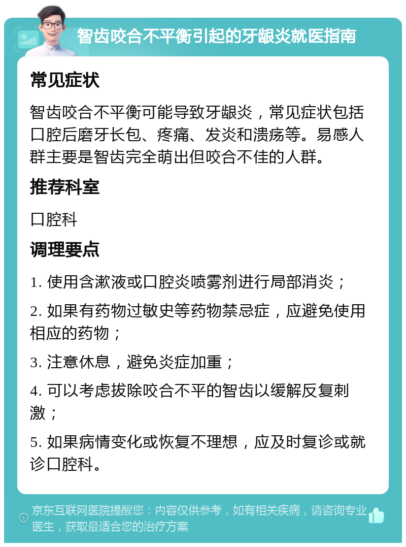 智齿咬合不平衡引起的牙龈炎就医指南 常见症状 智齿咬合不平衡可能导致牙龈炎，常见症状包括口腔后磨牙长包、疼痛、发炎和溃疡等。易感人群主要是智齿完全萌出但咬合不佳的人群。 推荐科室 口腔科 调理要点 1. 使用含漱液或口腔炎喷雾剂进行局部消炎； 2. 如果有药物过敏史等药物禁忌症，应避免使用相应的药物； 3. 注意休息，避免炎症加重； 4. 可以考虑拔除咬合不平的智齿以缓解反复刺激； 5. 如果病情变化或恢复不理想，应及时复诊或就诊口腔科。