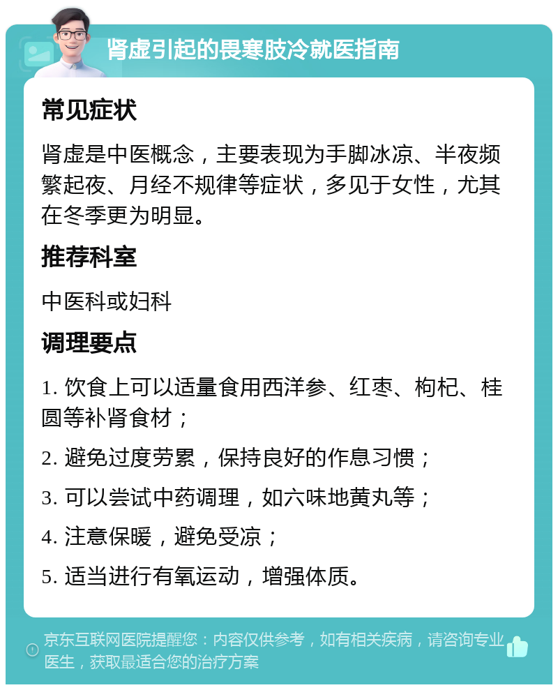 肾虚引起的畏寒肢冷就医指南 常见症状 肾虚是中医概念，主要表现为手脚冰凉、半夜频繁起夜、月经不规律等症状，多见于女性，尤其在冬季更为明显。 推荐科室 中医科或妇科 调理要点 1. 饮食上可以适量食用西洋参、红枣、枸杞、桂圆等补肾食材； 2. 避免过度劳累，保持良好的作息习惯； 3. 可以尝试中药调理，如六味地黄丸等； 4. 注意保暖，避免受凉； 5. 适当进行有氧运动，增强体质。