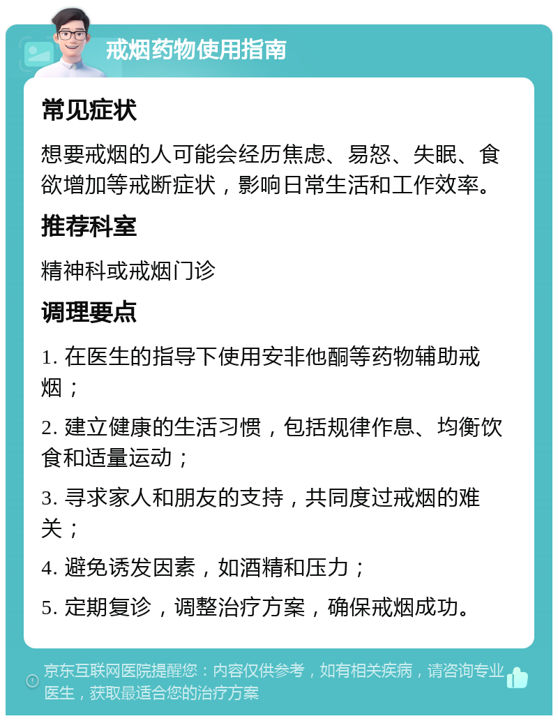 戒烟药物使用指南 常见症状 想要戒烟的人可能会经历焦虑、易怒、失眠、食欲增加等戒断症状，影响日常生活和工作效率。 推荐科室 精神科或戒烟门诊 调理要点 1. 在医生的指导下使用安非他酮等药物辅助戒烟； 2. 建立健康的生活习惯，包括规律作息、均衡饮食和适量运动； 3. 寻求家人和朋友的支持，共同度过戒烟的难关； 4. 避免诱发因素，如酒精和压力； 5. 定期复诊，调整治疗方案，确保戒烟成功。