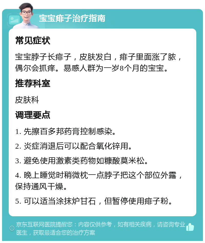 宝宝痱子治疗指南 常见症状 宝宝脖子长痱子，皮肤发白，痱子里面涨了脓，偶尔会抓痒。易感人群为一岁8个月的宝宝。 推荐科室 皮肤科 调理要点 1. 先擦百多邦药膏控制感染。 2. 炎症消退后可以配合氧化锌用。 3. 避免使用激素类药物如糠酸莫米松。 4. 晚上睡觉时稍微枕一点脖子把这个部位外露，保持通风干燥。 5. 可以适当涂抹炉甘石，但暂停使用痱子粉。