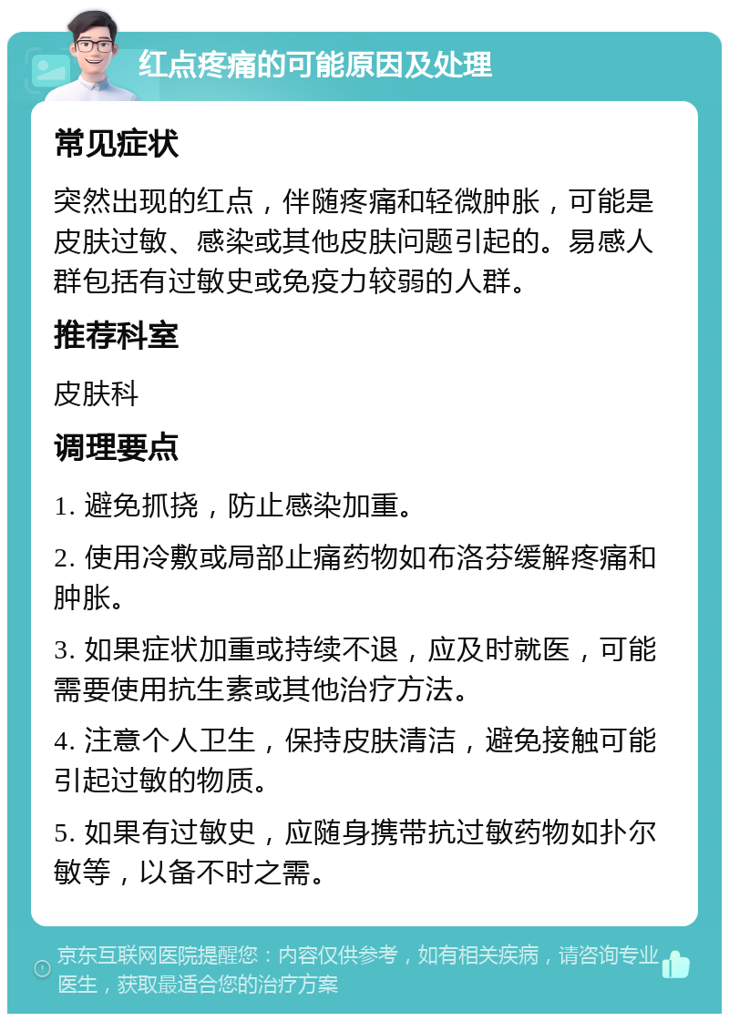 红点疼痛的可能原因及处理 常见症状 突然出现的红点，伴随疼痛和轻微肿胀，可能是皮肤过敏、感染或其他皮肤问题引起的。易感人群包括有过敏史或免疫力较弱的人群。 推荐科室 皮肤科 调理要点 1. 避免抓挠，防止感染加重。 2. 使用冷敷或局部止痛药物如布洛芬缓解疼痛和肿胀。 3. 如果症状加重或持续不退，应及时就医，可能需要使用抗生素或其他治疗方法。 4. 注意个人卫生，保持皮肤清洁，避免接触可能引起过敏的物质。 5. 如果有过敏史，应随身携带抗过敏药物如扑尔敏等，以备不时之需。