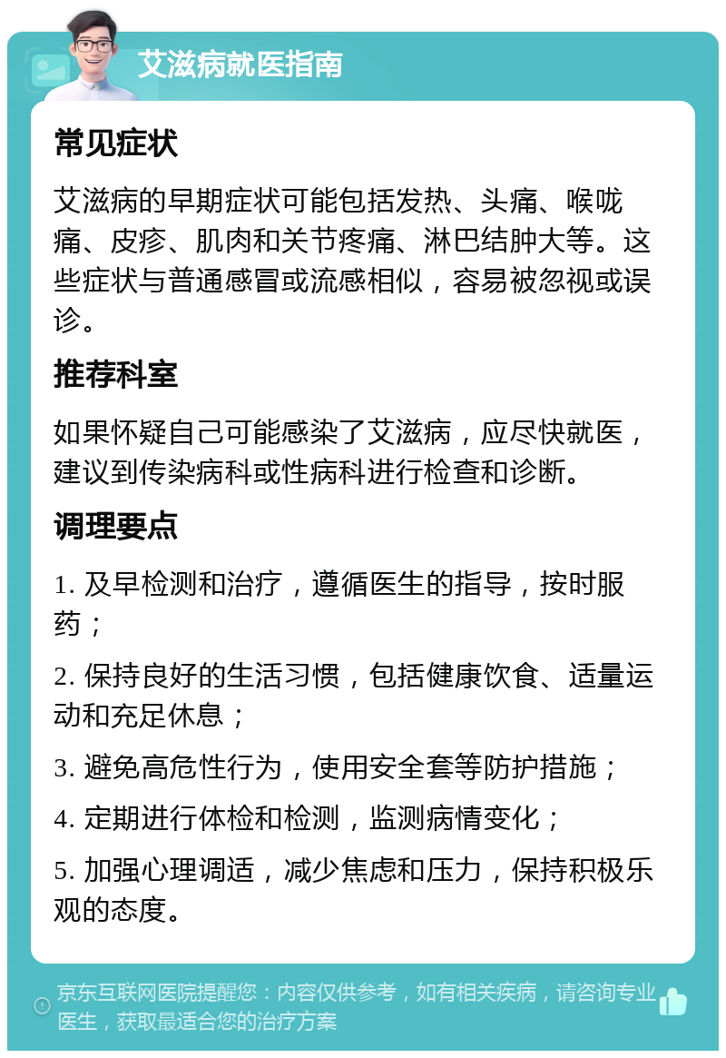 艾滋病就医指南 常见症状 艾滋病的早期症状可能包括发热、头痛、喉咙痛、皮疹、肌肉和关节疼痛、淋巴结肿大等。这些症状与普通感冒或流感相似，容易被忽视或误诊。 推荐科室 如果怀疑自己可能感染了艾滋病，应尽快就医，建议到传染病科或性病科进行检查和诊断。 调理要点 1. 及早检测和治疗，遵循医生的指导，按时服药； 2. 保持良好的生活习惯，包括健康饮食、适量运动和充足休息； 3. 避免高危性行为，使用安全套等防护措施； 4. 定期进行体检和检测，监测病情变化； 5. 加强心理调适，减少焦虑和压力，保持积极乐观的态度。