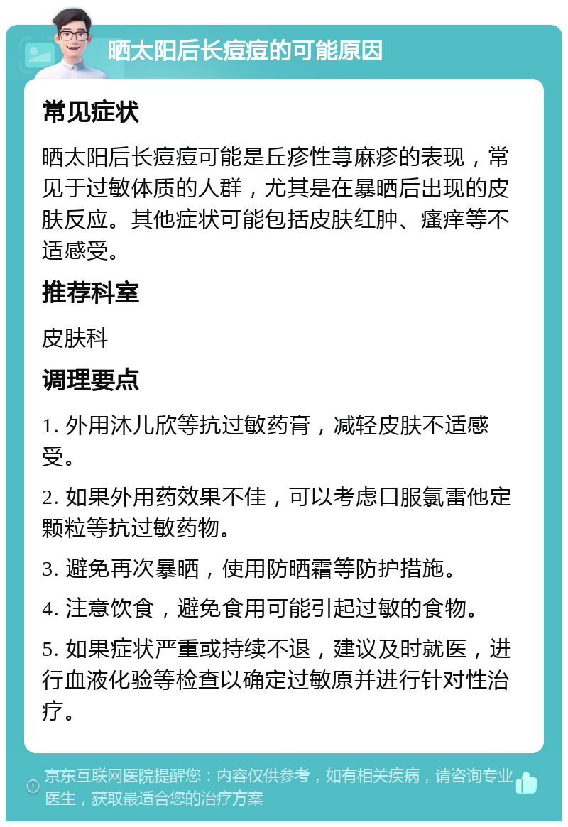 晒太阳后长痘痘的可能原因 常见症状 晒太阳后长痘痘可能是丘疹性荨麻疹的表现，常见于过敏体质的人群，尤其是在暴晒后出现的皮肤反应。其他症状可能包括皮肤红肿、瘙痒等不适感受。 推荐科室 皮肤科 调理要点 1. 外用沐儿欣等抗过敏药膏，减轻皮肤不适感受。 2. 如果外用药效果不佳，可以考虑口服氯雷他定颗粒等抗过敏药物。 3. 避免再次暴晒，使用防晒霜等防护措施。 4. 注意饮食，避免食用可能引起过敏的食物。 5. 如果症状严重或持续不退，建议及时就医，进行血液化验等检查以确定过敏原并进行针对性治疗。