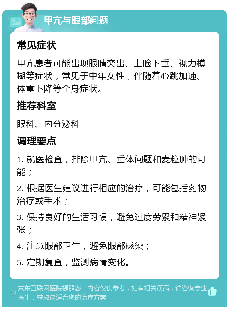 甲亢与眼部问题 常见症状 甲亢患者可能出现眼睛突出、上睑下垂、视力模糊等症状，常见于中年女性，伴随着心跳加速、体重下降等全身症状。 推荐科室 眼科、内分泌科 调理要点 1. 就医检查，排除甲亢、垂体问题和麦粒肿的可能； 2. 根据医生建议进行相应的治疗，可能包括药物治疗或手术； 3. 保持良好的生活习惯，避免过度劳累和精神紧张； 4. 注意眼部卫生，避免眼部感染； 5. 定期复查，监测病情变化。