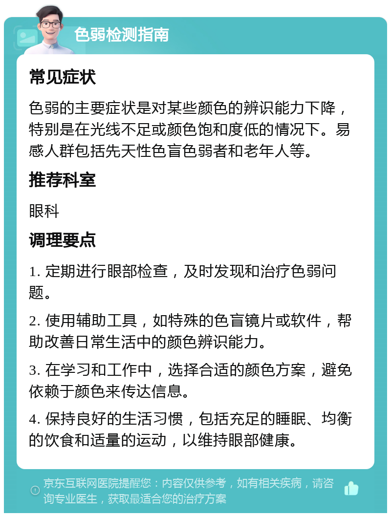 色弱检测指南 常见症状 色弱的主要症状是对某些颜色的辨识能力下降，特别是在光线不足或颜色饱和度低的情况下。易感人群包括先天性色盲色弱者和老年人等。 推荐科室 眼科 调理要点 1. 定期进行眼部检查，及时发现和治疗色弱问题。 2. 使用辅助工具，如特殊的色盲镜片或软件，帮助改善日常生活中的颜色辨识能力。 3. 在学习和工作中，选择合适的颜色方案，避免依赖于颜色来传达信息。 4. 保持良好的生活习惯，包括充足的睡眠、均衡的饮食和适量的运动，以维持眼部健康。