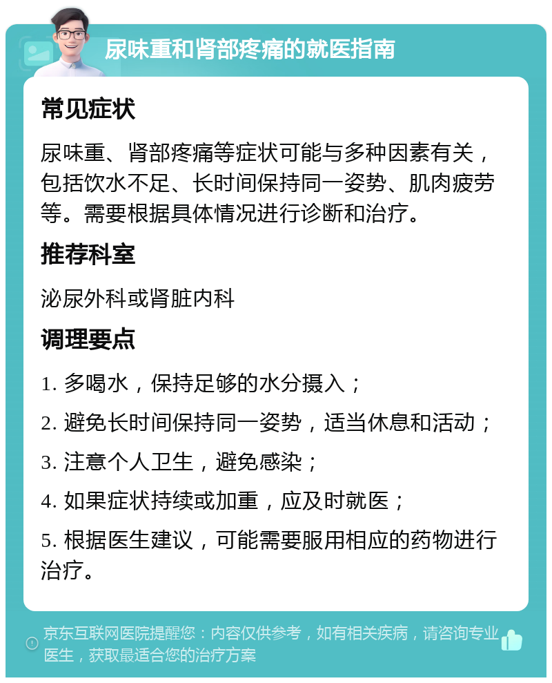 尿味重和肾部疼痛的就医指南 常见症状 尿味重、肾部疼痛等症状可能与多种因素有关，包括饮水不足、长时间保持同一姿势、肌肉疲劳等。需要根据具体情况进行诊断和治疗。 推荐科室 泌尿外科或肾脏内科 调理要点 1. 多喝水，保持足够的水分摄入； 2. 避免长时间保持同一姿势，适当休息和活动； 3. 注意个人卫生，避免感染； 4. 如果症状持续或加重，应及时就医； 5. 根据医生建议，可能需要服用相应的药物进行治疗。