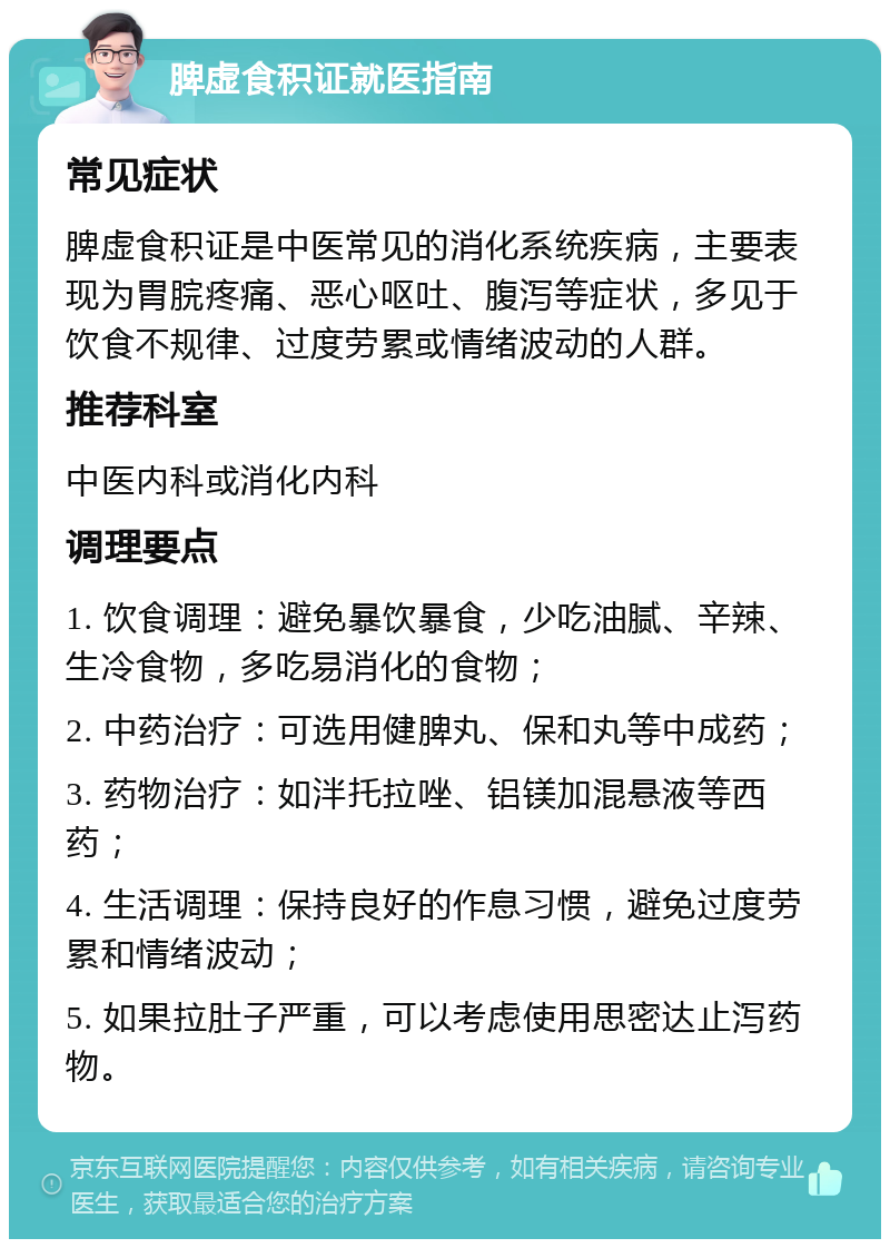 脾虚食积证就医指南 常见症状 脾虚食积证是中医常见的消化系统疾病，主要表现为胃脘疼痛、恶心呕吐、腹泻等症状，多见于饮食不规律、过度劳累或情绪波动的人群。 推荐科室 中医内科或消化内科 调理要点 1. 饮食调理：避免暴饮暴食，少吃油腻、辛辣、生冷食物，多吃易消化的食物； 2. 中药治疗：可选用健脾丸、保和丸等中成药； 3. 药物治疗：如泮托拉唑、铝镁加混悬液等西药； 4. 生活调理：保持良好的作息习惯，避免过度劳累和情绪波动； 5. 如果拉肚子严重，可以考虑使用思密达止泻药物。