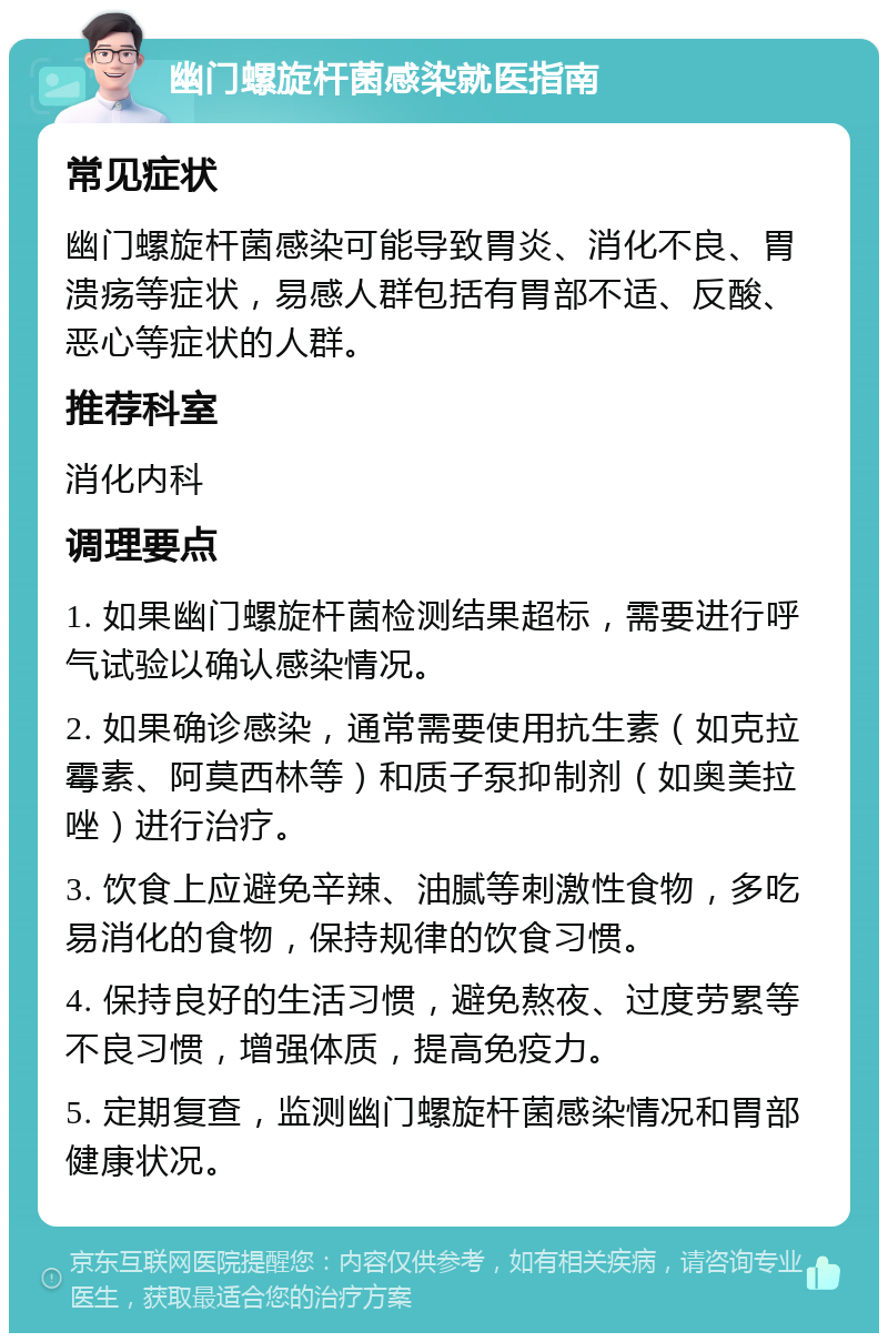 幽门螺旋杆菌感染就医指南 常见症状 幽门螺旋杆菌感染可能导致胃炎、消化不良、胃溃疡等症状，易感人群包括有胃部不适、反酸、恶心等症状的人群。 推荐科室 消化内科 调理要点 1. 如果幽门螺旋杆菌检测结果超标，需要进行呼气试验以确认感染情况。 2. 如果确诊感染，通常需要使用抗生素（如克拉霉素、阿莫西林等）和质子泵抑制剂（如奥美拉唑）进行治疗。 3. 饮食上应避免辛辣、油腻等刺激性食物，多吃易消化的食物，保持规律的饮食习惯。 4. 保持良好的生活习惯，避免熬夜、过度劳累等不良习惯，增强体质，提高免疫力。 5. 定期复查，监测幽门螺旋杆菌感染情况和胃部健康状况。