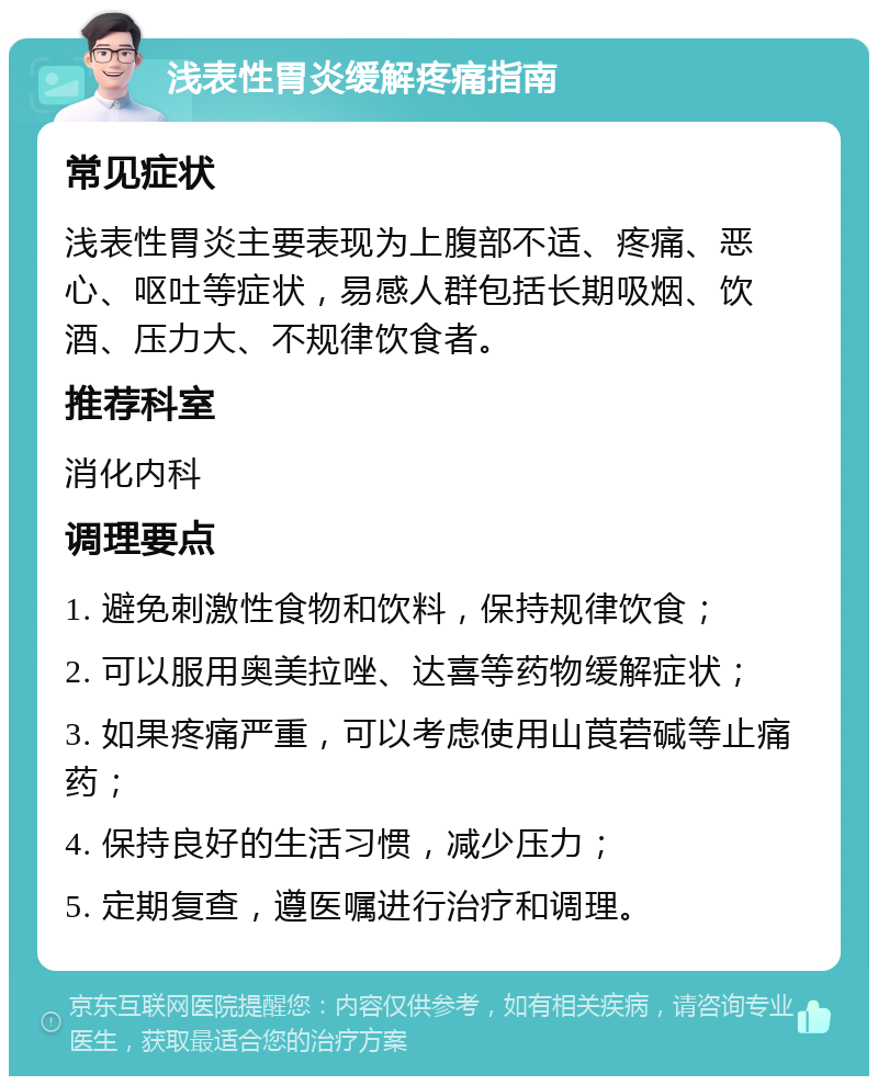 浅表性胃炎缓解疼痛指南 常见症状 浅表性胃炎主要表现为上腹部不适、疼痛、恶心、呕吐等症状，易感人群包括长期吸烟、饮酒、压力大、不规律饮食者。 推荐科室 消化内科 调理要点 1. 避免刺激性食物和饮料，保持规律饮食； 2. 可以服用奥美拉唑、达喜等药物缓解症状； 3. 如果疼痛严重，可以考虑使用山莨菪碱等止痛药； 4. 保持良好的生活习惯，减少压力； 5. 定期复查，遵医嘱进行治疗和调理。