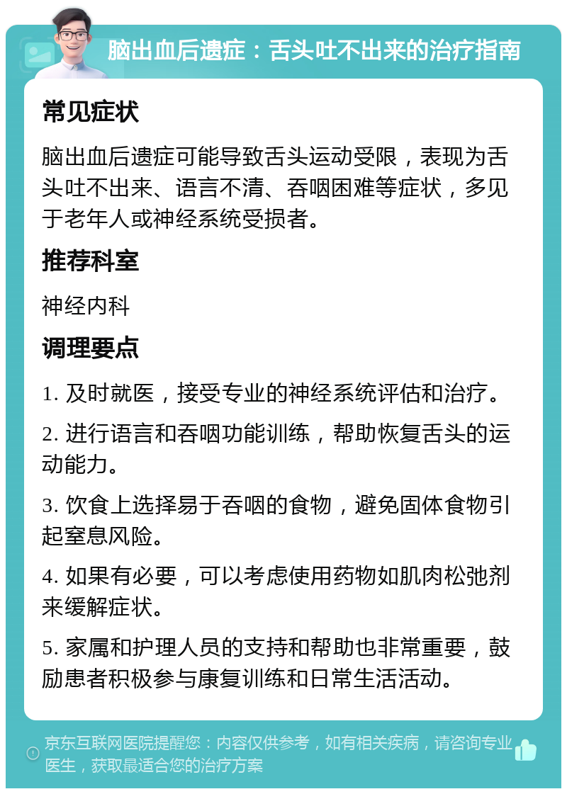 脑出血后遗症：舌头吐不出来的治疗指南 常见症状 脑出血后遗症可能导致舌头运动受限，表现为舌头吐不出来、语言不清、吞咽困难等症状，多见于老年人或神经系统受损者。 推荐科室 神经内科 调理要点 1. 及时就医，接受专业的神经系统评估和治疗。 2. 进行语言和吞咽功能训练，帮助恢复舌头的运动能力。 3. 饮食上选择易于吞咽的食物，避免固体食物引起窒息风险。 4. 如果有必要，可以考虑使用药物如肌肉松弛剂来缓解症状。 5. 家属和护理人员的支持和帮助也非常重要，鼓励患者积极参与康复训练和日常生活活动。