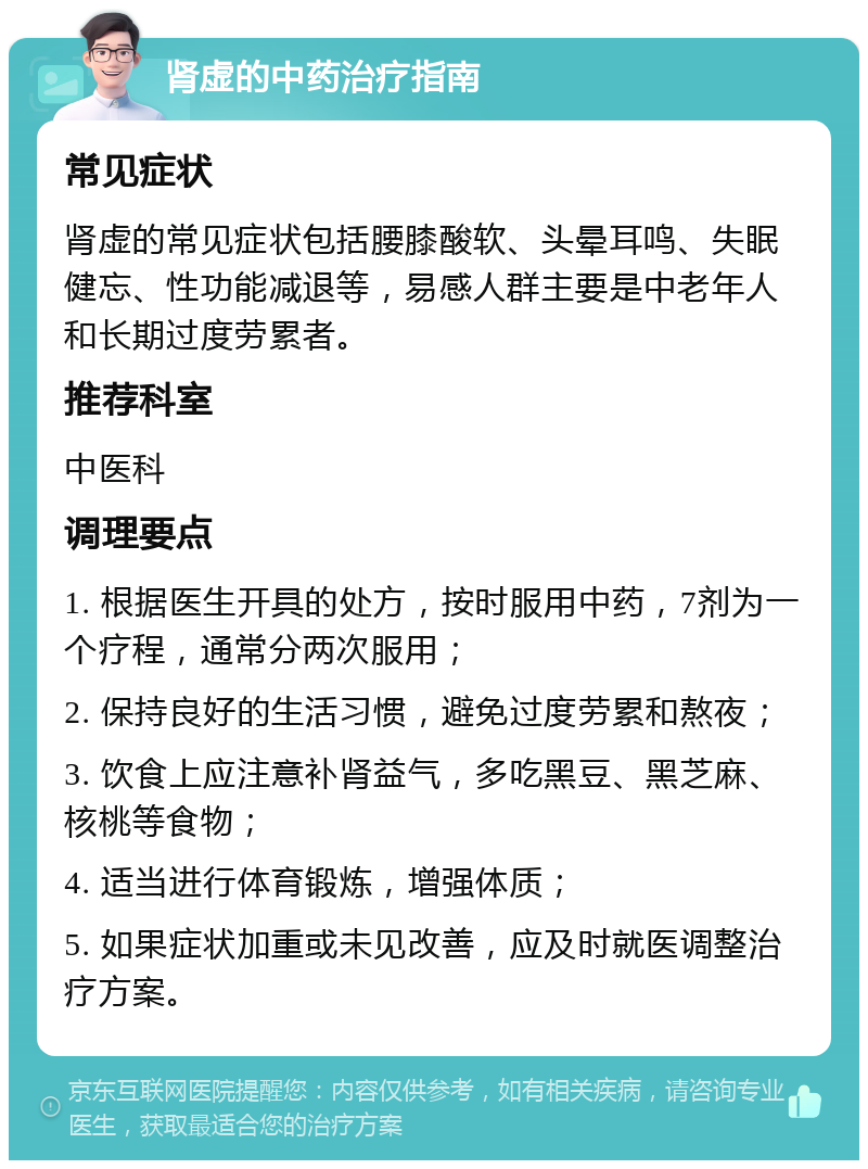 肾虚的中药治疗指南 常见症状 肾虚的常见症状包括腰膝酸软、头晕耳鸣、失眠健忘、性功能减退等，易感人群主要是中老年人和长期过度劳累者。 推荐科室 中医科 调理要点 1. 根据医生开具的处方，按时服用中药，7剂为一个疗程，通常分两次服用； 2. 保持良好的生活习惯，避免过度劳累和熬夜； 3. 饮食上应注意补肾益气，多吃黑豆、黑芝麻、核桃等食物； 4. 适当进行体育锻炼，增强体质； 5. 如果症状加重或未见改善，应及时就医调整治疗方案。