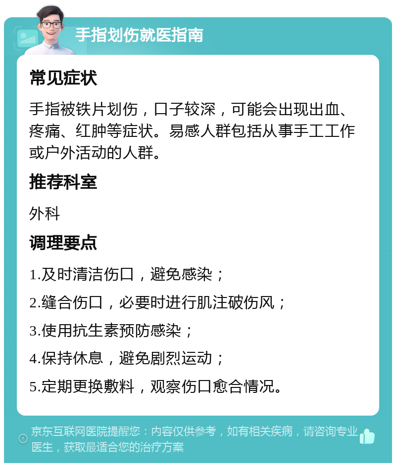 手指划伤就医指南 常见症状 手指被铁片划伤，口子较深，可能会出现出血、疼痛、红肿等症状。易感人群包括从事手工工作或户外活动的人群。 推荐科室 外科 调理要点 1.及时清洁伤口，避免感染； 2.缝合伤口，必要时进行肌注破伤风； 3.使用抗生素预防感染； 4.保持休息，避免剧烈运动； 5.定期更换敷料，观察伤口愈合情况。