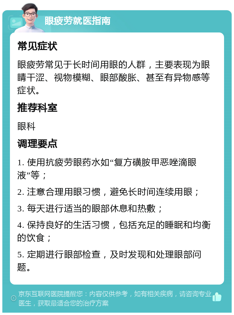 眼疲劳就医指南 常见症状 眼疲劳常见于长时间用眼的人群，主要表现为眼睛干涩、视物模糊、眼部酸胀、甚至有异物感等症状。 推荐科室 眼科 调理要点 1. 使用抗疲劳眼药水如“复方磺胺甲恶唑滴眼液”等； 2. 注意合理用眼习惯，避免长时间连续用眼； 3. 每天进行适当的眼部休息和热敷； 4. 保持良好的生活习惯，包括充足的睡眠和均衡的饮食； 5. 定期进行眼部检查，及时发现和处理眼部问题。