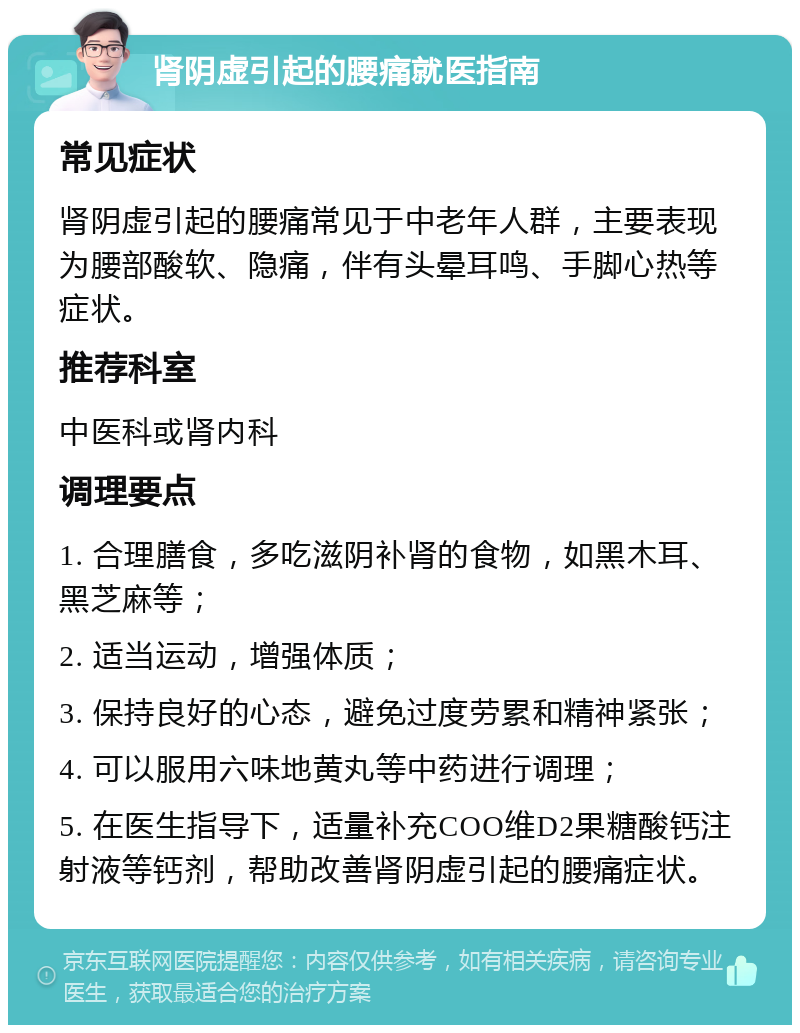 肾阴虚引起的腰痛就医指南 常见症状 肾阴虚引起的腰痛常见于中老年人群，主要表现为腰部酸软、隐痛，伴有头晕耳鸣、手脚心热等症状。 推荐科室 中医科或肾内科 调理要点 1. 合理膳食，多吃滋阴补肾的食物，如黑木耳、黑芝麻等； 2. 适当运动，增强体质； 3. 保持良好的心态，避免过度劳累和精神紧张； 4. 可以服用六味地黄丸等中药进行调理； 5. 在医生指导下，适量补充COO维D2果糖酸钙注射液等钙剂，帮助改善肾阴虚引起的腰痛症状。