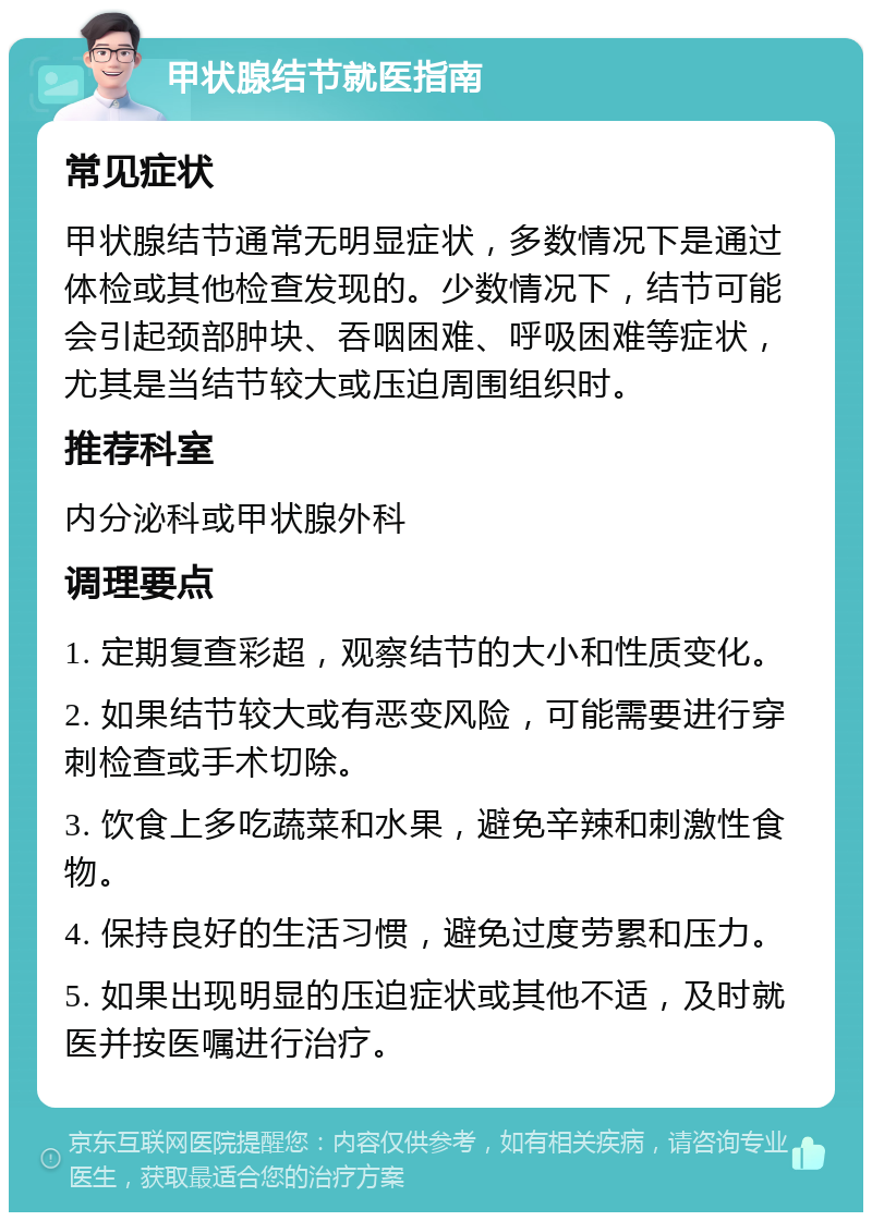 甲状腺结节就医指南 常见症状 甲状腺结节通常无明显症状，多数情况下是通过体检或其他检查发现的。少数情况下，结节可能会引起颈部肿块、吞咽困难、呼吸困难等症状，尤其是当结节较大或压迫周围组织时。 推荐科室 内分泌科或甲状腺外科 调理要点 1. 定期复查彩超，观察结节的大小和性质变化。 2. 如果结节较大或有恶变风险，可能需要进行穿刺检查或手术切除。 3. 饮食上多吃蔬菜和水果，避免辛辣和刺激性食物。 4. 保持良好的生活习惯，避免过度劳累和压力。 5. 如果出现明显的压迫症状或其他不适，及时就医并按医嘱进行治疗。