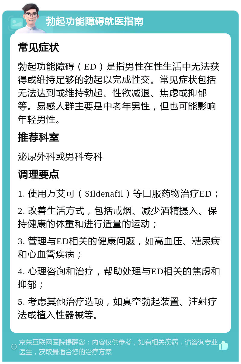 勃起功能障碍就医指南 常见症状 勃起功能障碍（ED）是指男性在性生活中无法获得或维持足够的勃起以完成性交。常见症状包括无法达到或维持勃起、性欲减退、焦虑或抑郁等。易感人群主要是中老年男性，但也可能影响年轻男性。 推荐科室 泌尿外科或男科专科 调理要点 1. 使用万艾可（Sildenafil）等口服药物治疗ED； 2. 改善生活方式，包括戒烟、减少酒精摄入、保持健康的体重和进行适量的运动； 3. 管理与ED相关的健康问题，如高血压、糖尿病和心血管疾病； 4. 心理咨询和治疗，帮助处理与ED相关的焦虑和抑郁； 5. 考虑其他治疗选项，如真空勃起装置、注射疗法或植入性器械等。