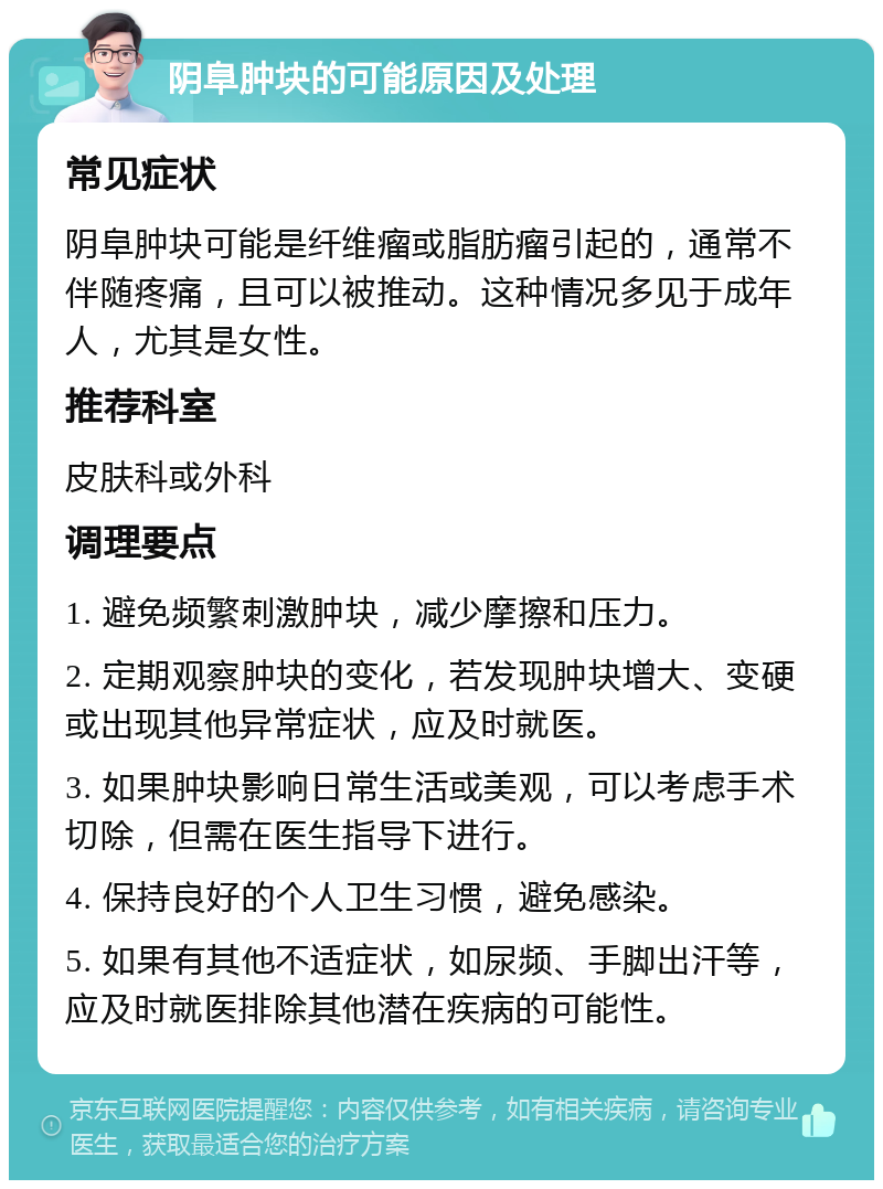 阴阜肿块的可能原因及处理 常见症状 阴阜肿块可能是纤维瘤或脂肪瘤引起的，通常不伴随疼痛，且可以被推动。这种情况多见于成年人，尤其是女性。 推荐科室 皮肤科或外科 调理要点 1. 避免频繁刺激肿块，减少摩擦和压力。 2. 定期观察肿块的变化，若发现肿块增大、变硬或出现其他异常症状，应及时就医。 3. 如果肿块影响日常生活或美观，可以考虑手术切除，但需在医生指导下进行。 4. 保持良好的个人卫生习惯，避免感染。 5. 如果有其他不适症状，如尿频、手脚出汗等，应及时就医排除其他潜在疾病的可能性。