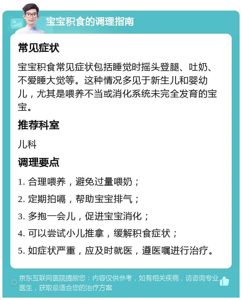 宝宝积食的调理指南 常见症状 宝宝积食常见症状包括睡觉时摇头登腿、吐奶、不爱睡大觉等。这种情况多见于新生儿和婴幼儿，尤其是喂养不当或消化系统未完全发育的宝宝。 推荐科室 儿科 调理要点 1. 合理喂养，避免过量喂奶； 2. 定期拍嗝，帮助宝宝排气； 3. 多抱一会儿，促进宝宝消化； 4. 可以尝试小儿推拿，缓解积食症状； 5. 如症状严重，应及时就医，遵医嘱进行治疗。