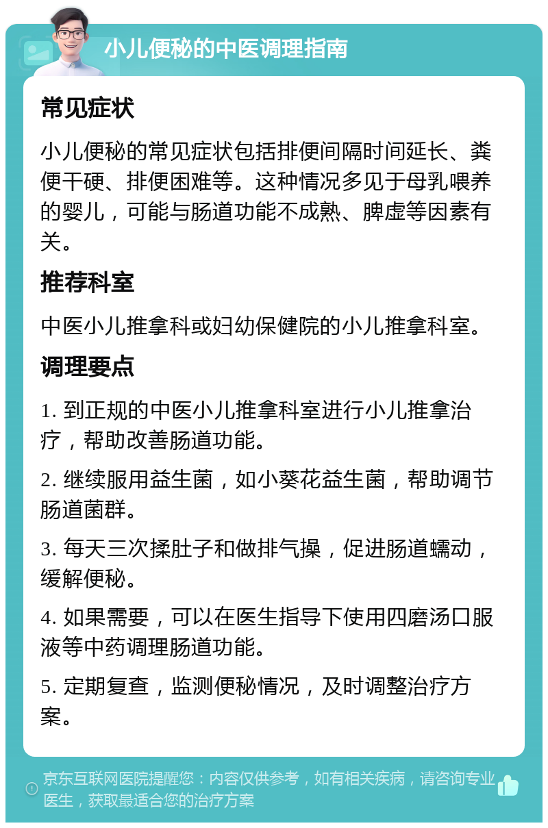 小儿便秘的中医调理指南 常见症状 小儿便秘的常见症状包括排便间隔时间延长、粪便干硬、排便困难等。这种情况多见于母乳喂养的婴儿，可能与肠道功能不成熟、脾虚等因素有关。 推荐科室 中医小儿推拿科或妇幼保健院的小儿推拿科室。 调理要点 1. 到正规的中医小儿推拿科室进行小儿推拿治疗，帮助改善肠道功能。 2. 继续服用益生菌，如小葵花益生菌，帮助调节肠道菌群。 3. 每天三次揉肚子和做排气操，促进肠道蠕动，缓解便秘。 4. 如果需要，可以在医生指导下使用四磨汤口服液等中药调理肠道功能。 5. 定期复查，监测便秘情况，及时调整治疗方案。