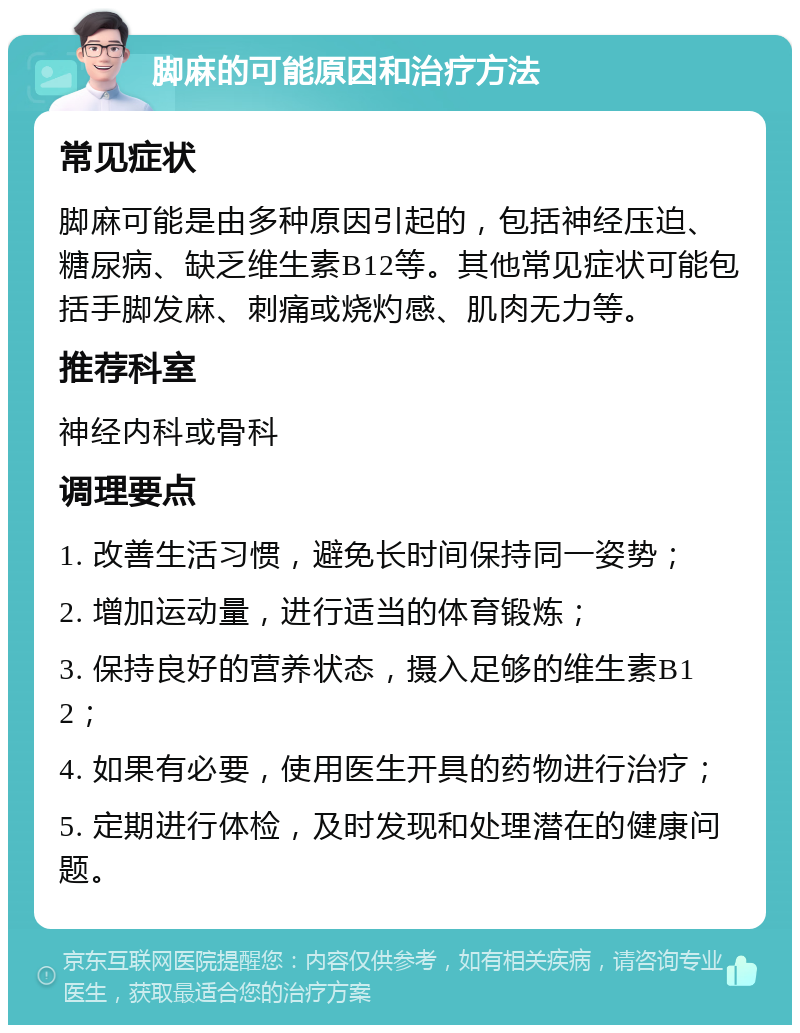 脚麻的可能原因和治疗方法 常见症状 脚麻可能是由多种原因引起的，包括神经压迫、糖尿病、缺乏维生素B12等。其他常见症状可能包括手脚发麻、刺痛或烧灼感、肌肉无力等。 推荐科室 神经内科或骨科 调理要点 1. 改善生活习惯，避免长时间保持同一姿势； 2. 增加运动量，进行适当的体育锻炼； 3. 保持良好的营养状态，摄入足够的维生素B12； 4. 如果有必要，使用医生开具的药物进行治疗； 5. 定期进行体检，及时发现和处理潜在的健康问题。