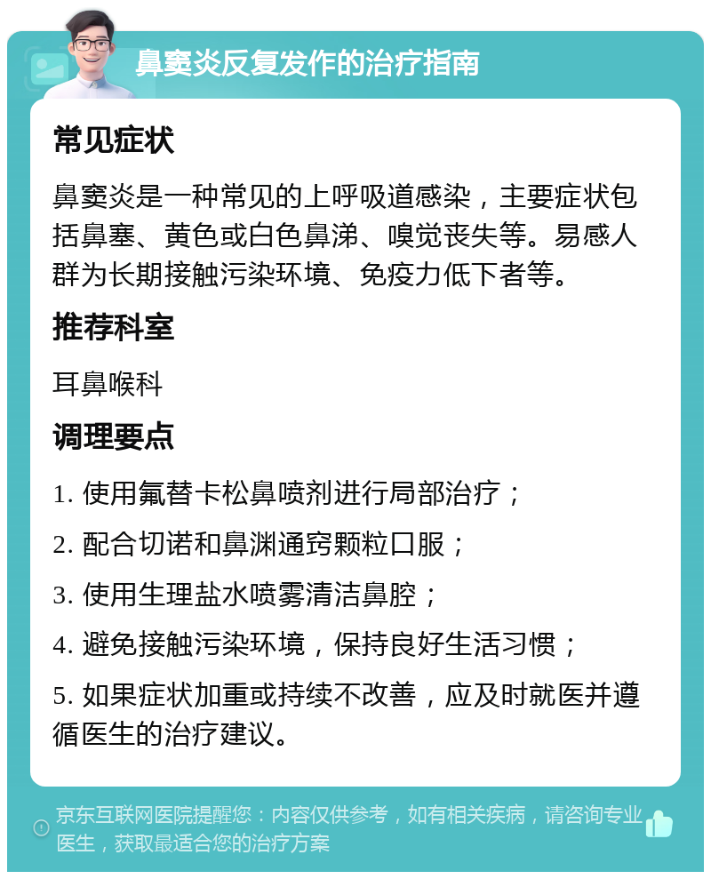 鼻窦炎反复发作的治疗指南 常见症状 鼻窦炎是一种常见的上呼吸道感染，主要症状包括鼻塞、黄色或白色鼻涕、嗅觉丧失等。易感人群为长期接触污染环境、免疫力低下者等。 推荐科室 耳鼻喉科 调理要点 1. 使用氟替卡松鼻喷剂进行局部治疗； 2. 配合切诺和鼻渊通窍颗粒口服； 3. 使用生理盐水喷雾清洁鼻腔； 4. 避免接触污染环境，保持良好生活习惯； 5. 如果症状加重或持续不改善，应及时就医并遵循医生的治疗建议。