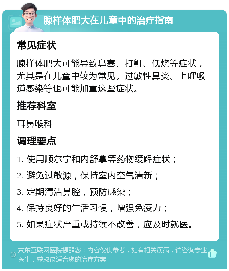 腺样体肥大在儿童中的治疗指南 常见症状 腺样体肥大可能导致鼻塞、打鼾、低烧等症状，尤其是在儿童中较为常见。过敏性鼻炎、上呼吸道感染等也可能加重这些症状。 推荐科室 耳鼻喉科 调理要点 1. 使用顺尔宁和内舒拿等药物缓解症状； 2. 避免过敏源，保持室内空气清新； 3. 定期清洁鼻腔，预防感染； 4. 保持良好的生活习惯，增强免疫力； 5. 如果症状严重或持续不改善，应及时就医。