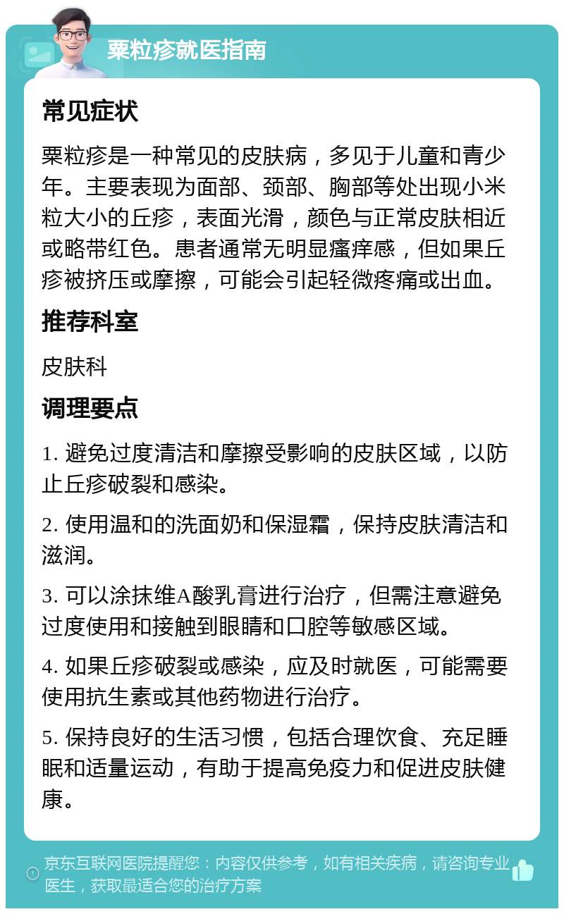 粟粒疹就医指南 常见症状 粟粒疹是一种常见的皮肤病，多见于儿童和青少年。主要表现为面部、颈部、胸部等处出现小米粒大小的丘疹，表面光滑，颜色与正常皮肤相近或略带红色。患者通常无明显瘙痒感，但如果丘疹被挤压或摩擦，可能会引起轻微疼痛或出血。 推荐科室 皮肤科 调理要点 1. 避免过度清洁和摩擦受影响的皮肤区域，以防止丘疹破裂和感染。 2. 使用温和的洗面奶和保湿霜，保持皮肤清洁和滋润。 3. 可以涂抹维A酸乳膏进行治疗，但需注意避免过度使用和接触到眼睛和口腔等敏感区域。 4. 如果丘疹破裂或感染，应及时就医，可能需要使用抗生素或其他药物进行治疗。 5. 保持良好的生活习惯，包括合理饮食、充足睡眠和适量运动，有助于提高免疫力和促进皮肤健康。