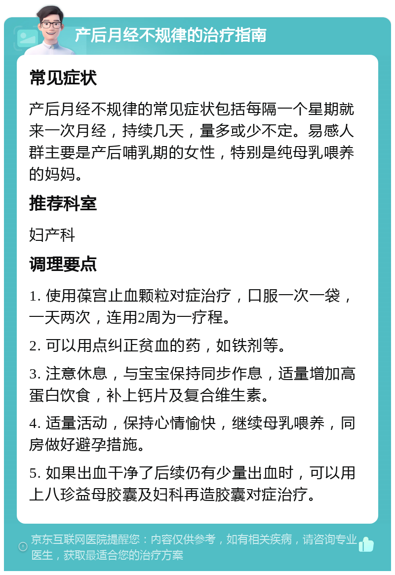 产后月经不规律的治疗指南 常见症状 产后月经不规律的常见症状包括每隔一个星期就来一次月经，持续几天，量多或少不定。易感人群主要是产后哺乳期的女性，特别是纯母乳喂养的妈妈。 推荐科室 妇产科 调理要点 1. 使用葆宫止血颗粒对症治疗，口服一次一袋，一天两次，连用2周为一疗程。 2. 可以用点纠正贫血的药，如铁剂等。 3. 注意休息，与宝宝保持同步作息，适量增加高蛋白饮食，补上钙片及复合维生素。 4. 适量活动，保持心情愉快，继续母乳喂养，同房做好避孕措施。 5. 如果出血干净了后续仍有少量出血时，可以用上八珍益母胶囊及妇科再造胶囊对症治疗。