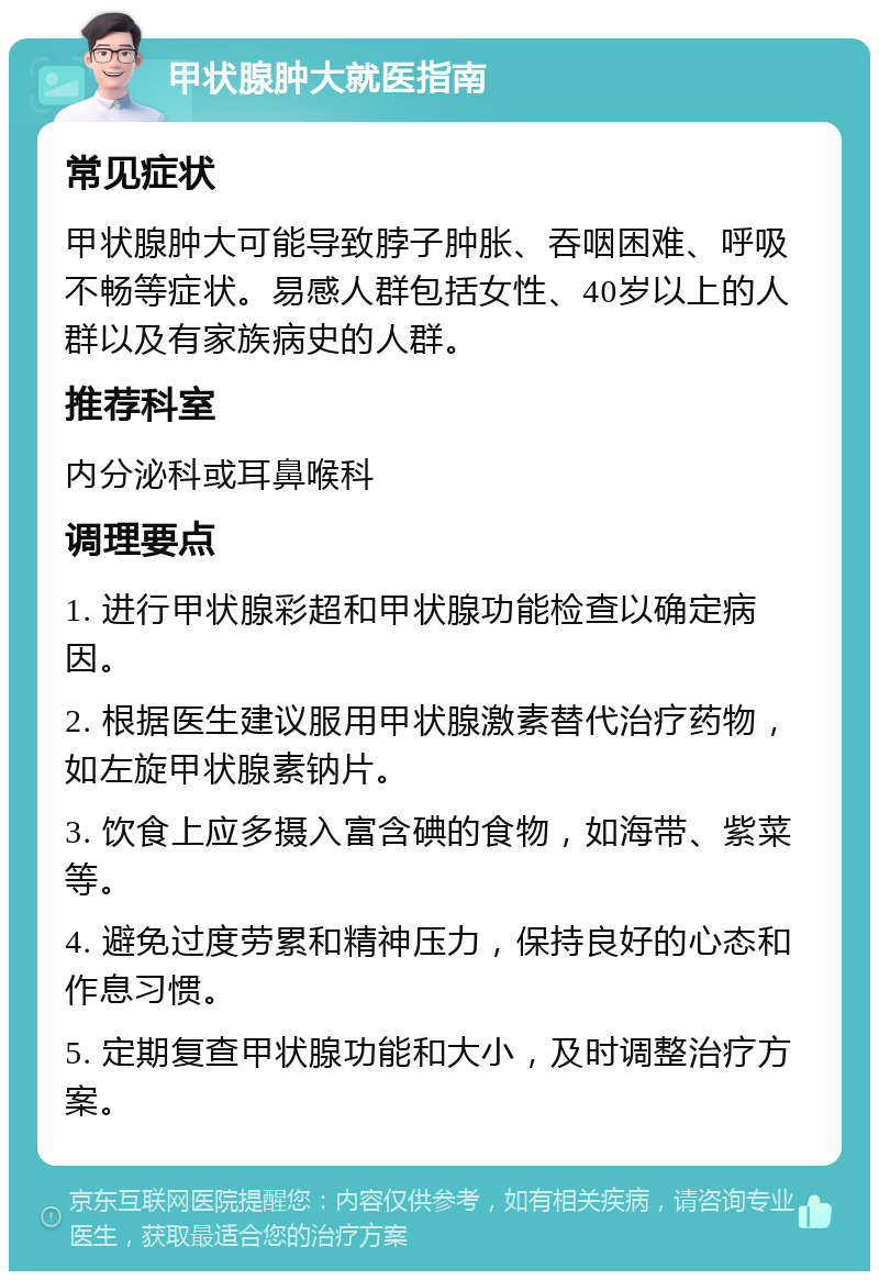 甲状腺肿大就医指南 常见症状 甲状腺肿大可能导致脖子肿胀、吞咽困难、呼吸不畅等症状。易感人群包括女性、40岁以上的人群以及有家族病史的人群。 推荐科室 内分泌科或耳鼻喉科 调理要点 1. 进行甲状腺彩超和甲状腺功能检查以确定病因。 2. 根据医生建议服用甲状腺激素替代治疗药物，如左旋甲状腺素钠片。 3. 饮食上应多摄入富含碘的食物，如海带、紫菜等。 4. 避免过度劳累和精神压力，保持良好的心态和作息习惯。 5. 定期复查甲状腺功能和大小，及时调整治疗方案。