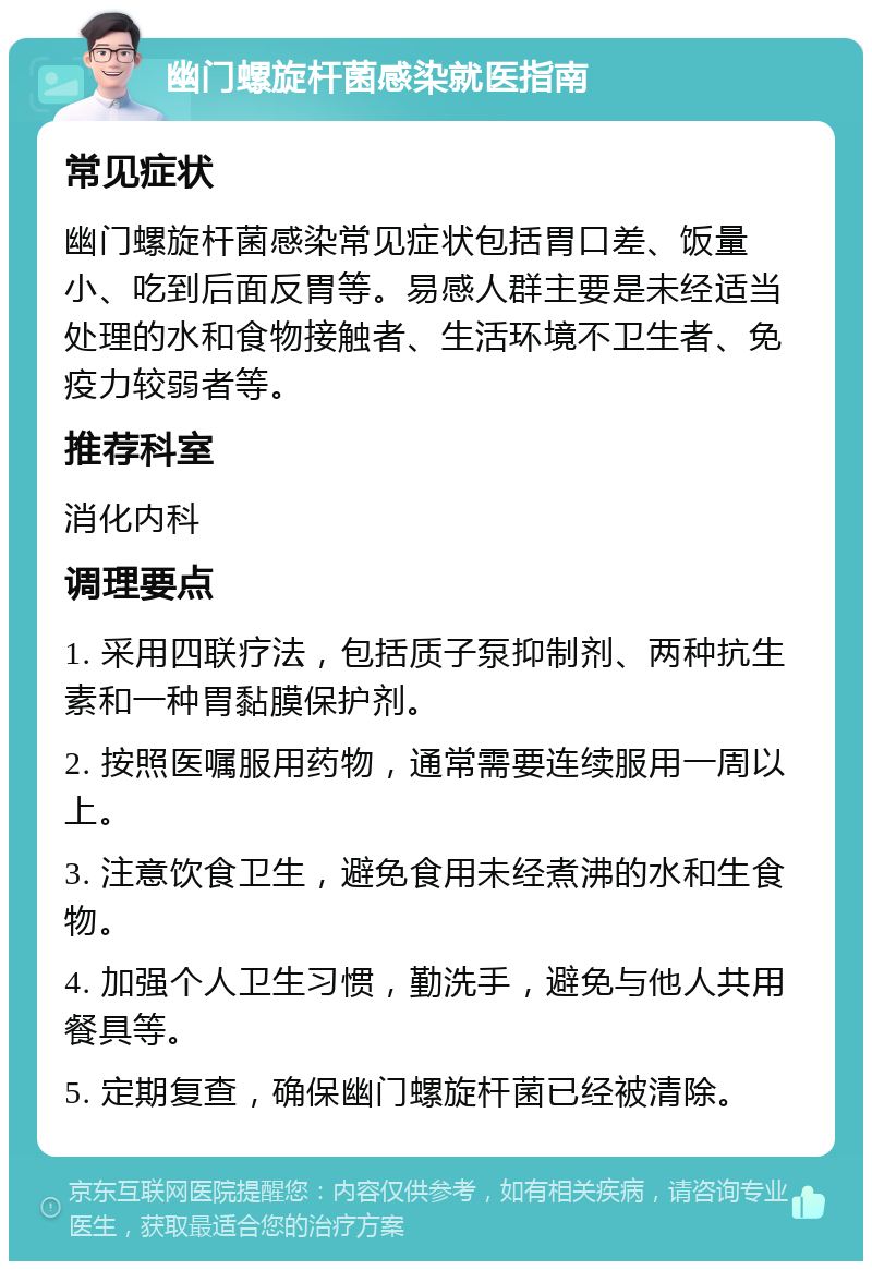 幽门螺旋杆菌感染就医指南 常见症状 幽门螺旋杆菌感染常见症状包括胃口差、饭量小、吃到后面反胃等。易感人群主要是未经适当处理的水和食物接触者、生活环境不卫生者、免疫力较弱者等。 推荐科室 消化内科 调理要点 1. 采用四联疗法，包括质子泵抑制剂、两种抗生素和一种胃黏膜保护剂。 2. 按照医嘱服用药物，通常需要连续服用一周以上。 3. 注意饮食卫生，避免食用未经煮沸的水和生食物。 4. 加强个人卫生习惯，勤洗手，避免与他人共用餐具等。 5. 定期复查，确保幽门螺旋杆菌已经被清除。