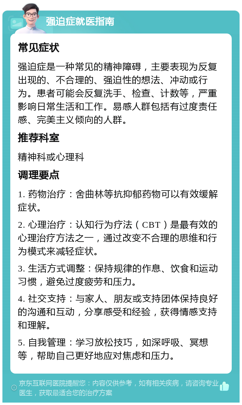 强迫症就医指南 常见症状 强迫症是一种常见的精神障碍，主要表现为反复出现的、不合理的、强迫性的想法、冲动或行为。患者可能会反复洗手、检查、计数等，严重影响日常生活和工作。易感人群包括有过度责任感、完美主义倾向的人群。 推荐科室 精神科或心理科 调理要点 1. 药物治疗：舍曲林等抗抑郁药物可以有效缓解症状。 2. 心理治疗：认知行为疗法（CBT）是最有效的心理治疗方法之一，通过改变不合理的思维和行为模式来减轻症状。 3. 生活方式调整：保持规律的作息、饮食和运动习惯，避免过度疲劳和压力。 4. 社交支持：与家人、朋友或支持团体保持良好的沟通和互动，分享感受和经验，获得情感支持和理解。 5. 自我管理：学习放松技巧，如深呼吸、冥想等，帮助自己更好地应对焦虑和压力。