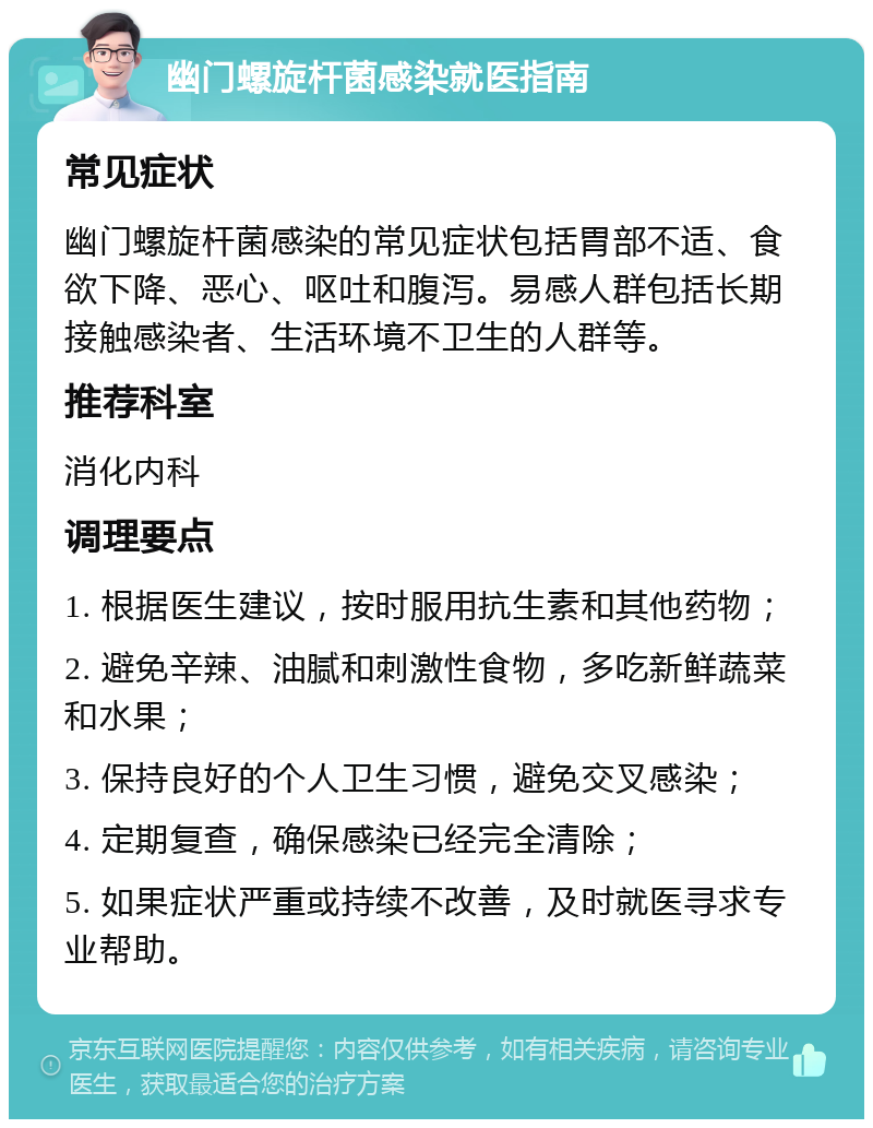 幽门螺旋杆菌感染就医指南 常见症状 幽门螺旋杆菌感染的常见症状包括胃部不适、食欲下降、恶心、呕吐和腹泻。易感人群包括长期接触感染者、生活环境不卫生的人群等。 推荐科室 消化内科 调理要点 1. 根据医生建议，按时服用抗生素和其他药物； 2. 避免辛辣、油腻和刺激性食物，多吃新鲜蔬菜和水果； 3. 保持良好的个人卫生习惯，避免交叉感染； 4. 定期复查，确保感染已经完全清除； 5. 如果症状严重或持续不改善，及时就医寻求专业帮助。