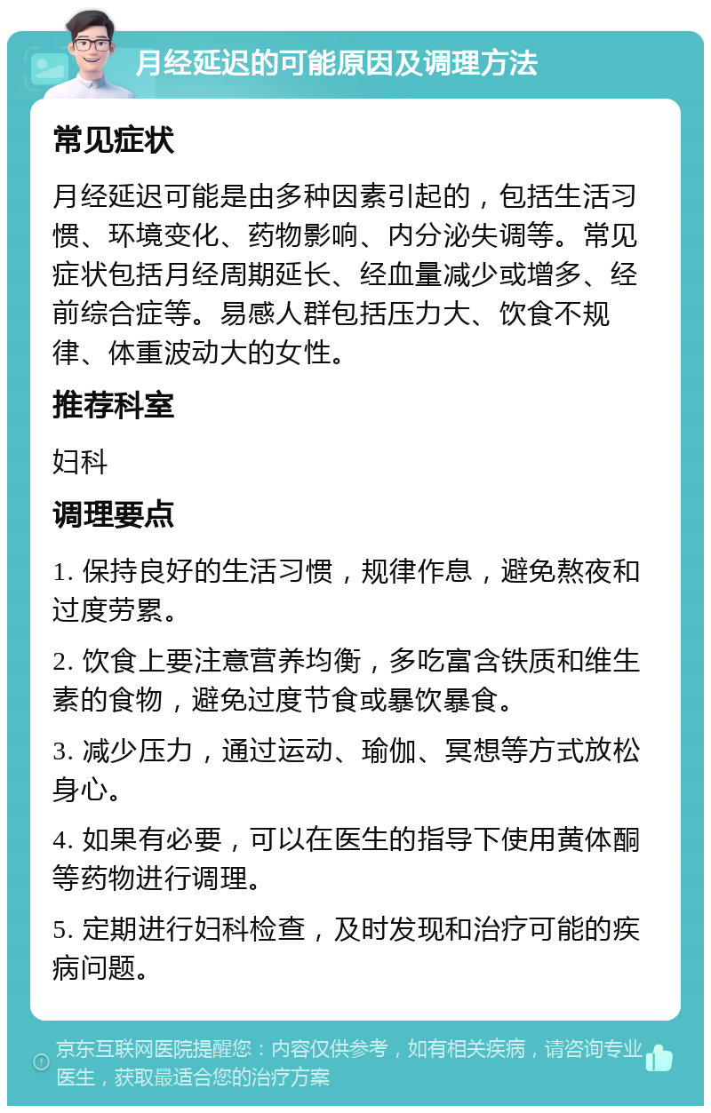 月经延迟的可能原因及调理方法 常见症状 月经延迟可能是由多种因素引起的，包括生活习惯、环境变化、药物影响、内分泌失调等。常见症状包括月经周期延长、经血量减少或增多、经前综合症等。易感人群包括压力大、饮食不规律、体重波动大的女性。 推荐科室 妇科 调理要点 1. 保持良好的生活习惯，规律作息，避免熬夜和过度劳累。 2. 饮食上要注意营养均衡，多吃富含铁质和维生素的食物，避免过度节食或暴饮暴食。 3. 减少压力，通过运动、瑜伽、冥想等方式放松身心。 4. 如果有必要，可以在医生的指导下使用黄体酮等药物进行调理。 5. 定期进行妇科检查，及时发现和治疗可能的疾病问题。