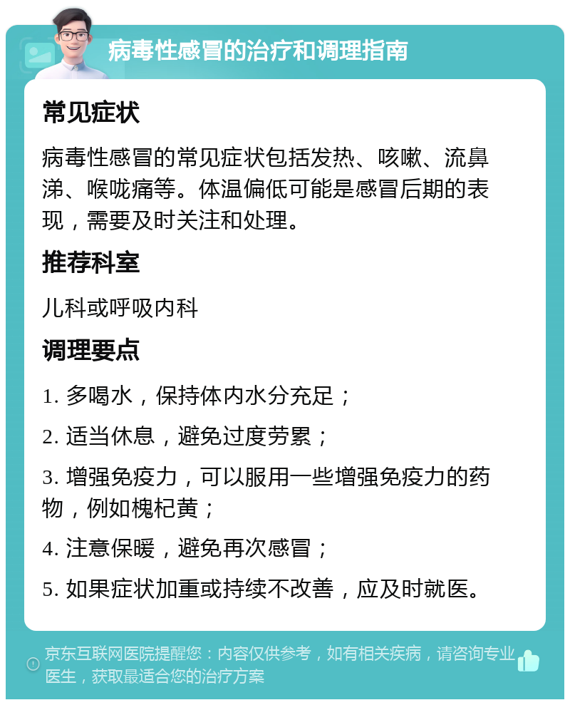 病毒性感冒的治疗和调理指南 常见症状 病毒性感冒的常见症状包括发热、咳嗽、流鼻涕、喉咙痛等。体温偏低可能是感冒后期的表现，需要及时关注和处理。 推荐科室 儿科或呼吸内科 调理要点 1. 多喝水，保持体内水分充足； 2. 适当休息，避免过度劳累； 3. 增强免疫力，可以服用一些增强免疫力的药物，例如槐杞黄； 4. 注意保暖，避免再次感冒； 5. 如果症状加重或持续不改善，应及时就医。