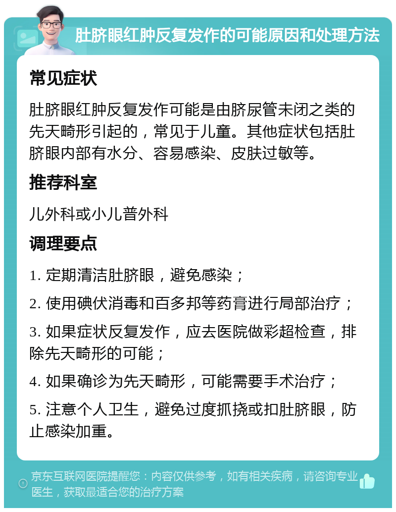 肚脐眼红肿反复发作的可能原因和处理方法 常见症状 肚脐眼红肿反复发作可能是由脐尿管未闭之类的先天畸形引起的，常见于儿童。其他症状包括肚脐眼内部有水分、容易感染、皮肤过敏等。 推荐科室 儿外科或小儿普外科 调理要点 1. 定期清洁肚脐眼，避免感染； 2. 使用碘伏消毒和百多邦等药膏进行局部治疗； 3. 如果症状反复发作，应去医院做彩超检查，排除先天畸形的可能； 4. 如果确诊为先天畸形，可能需要手术治疗； 5. 注意个人卫生，避免过度抓挠或扣肚脐眼，防止感染加重。