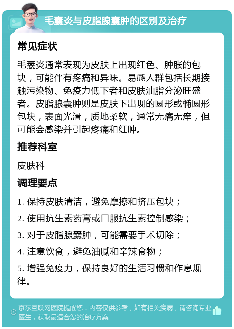 毛囊炎与皮脂腺囊肿的区别及治疗 常见症状 毛囊炎通常表现为皮肤上出现红色、肿胀的包块，可能伴有疼痛和异味。易感人群包括长期接触污染物、免疫力低下者和皮肤油脂分泌旺盛者。皮脂腺囊肿则是皮肤下出现的圆形或椭圆形包块，表面光滑，质地柔软，通常无痛无痒，但可能会感染并引起疼痛和红肿。 推荐科室 皮肤科 调理要点 1. 保持皮肤清洁，避免摩擦和挤压包块； 2. 使用抗生素药膏或口服抗生素控制感染； 3. 对于皮脂腺囊肿，可能需要手术切除； 4. 注意饮食，避免油腻和辛辣食物； 5. 增强免疫力，保持良好的生活习惯和作息规律。