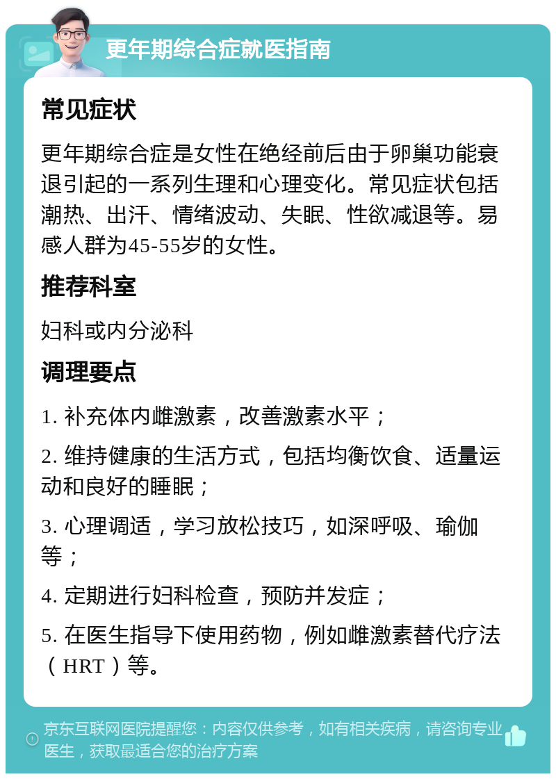 更年期综合症就医指南 常见症状 更年期综合症是女性在绝经前后由于卵巢功能衰退引起的一系列生理和心理变化。常见症状包括潮热、出汗、情绪波动、失眠、性欲减退等。易感人群为45-55岁的女性。 推荐科室 妇科或内分泌科 调理要点 1. 补充体内雌激素，改善激素水平； 2. 维持健康的生活方式，包括均衡饮食、适量运动和良好的睡眠； 3. 心理调适，学习放松技巧，如深呼吸、瑜伽等； 4. 定期进行妇科检查，预防并发症； 5. 在医生指导下使用药物，例如雌激素替代疗法（HRT）等。