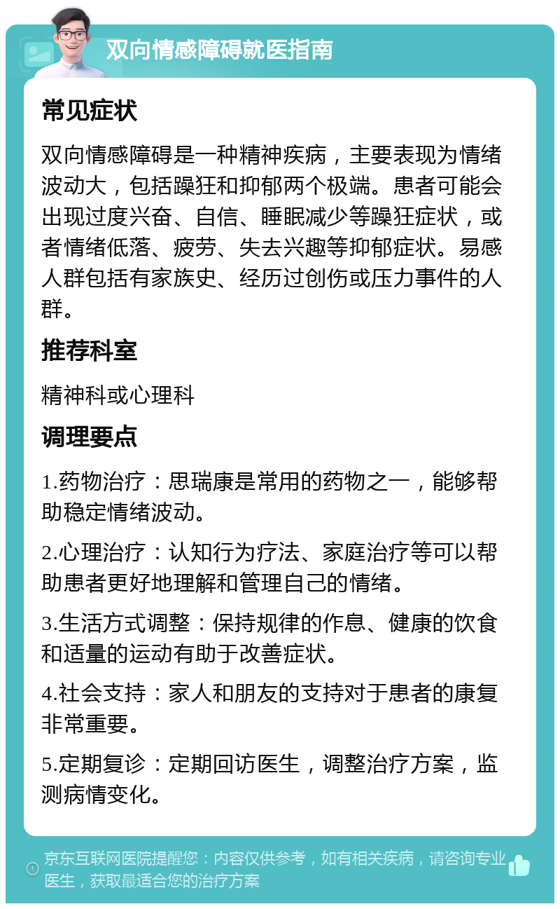 双向情感障碍就医指南 常见症状 双向情感障碍是一种精神疾病，主要表现为情绪波动大，包括躁狂和抑郁两个极端。患者可能会出现过度兴奋、自信、睡眠减少等躁狂症状，或者情绪低落、疲劳、失去兴趣等抑郁症状。易感人群包括有家族史、经历过创伤或压力事件的人群。 推荐科室 精神科或心理科 调理要点 1.药物治疗：思瑞康是常用的药物之一，能够帮助稳定情绪波动。 2.心理治疗：认知行为疗法、家庭治疗等可以帮助患者更好地理解和管理自己的情绪。 3.生活方式调整：保持规律的作息、健康的饮食和适量的运动有助于改善症状。 4.社会支持：家人和朋友的支持对于患者的康复非常重要。 5.定期复诊：定期回访医生，调整治疗方案，监测病情变化。