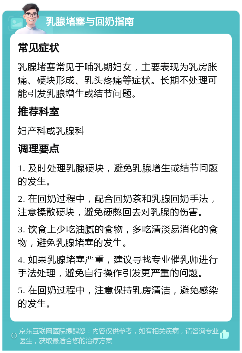 乳腺堵塞与回奶指南 常见症状 乳腺堵塞常见于哺乳期妇女，主要表现为乳房胀痛、硬块形成、乳头疼痛等症状。长期不处理可能引发乳腺增生或结节问题。 推荐科室 妇产科或乳腺科 调理要点 1. 及时处理乳腺硬块，避免乳腺增生或结节问题的发生。 2. 在回奶过程中，配合回奶茶和乳腺回奶手法，注意揉散硬块，避免硬憋回去对乳腺的伤害。 3. 饮食上少吃油腻的食物，多吃清淡易消化的食物，避免乳腺堵塞的发生。 4. 如果乳腺堵塞严重，建议寻找专业催乳师进行手法处理，避免自行操作引发更严重的问题。 5. 在回奶过程中，注意保持乳房清洁，避免感染的发生。