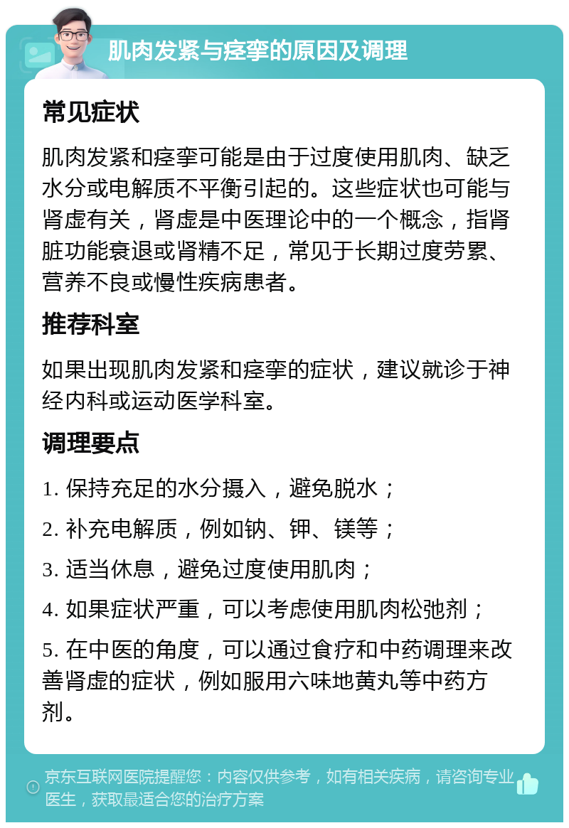 肌肉发紧与痉挛的原因及调理 常见症状 肌肉发紧和痉挛可能是由于过度使用肌肉、缺乏水分或电解质不平衡引起的。这些症状也可能与肾虚有关，肾虚是中医理论中的一个概念，指肾脏功能衰退或肾精不足，常见于长期过度劳累、营养不良或慢性疾病患者。 推荐科室 如果出现肌肉发紧和痉挛的症状，建议就诊于神经内科或运动医学科室。 调理要点 1. 保持充足的水分摄入，避免脱水； 2. 补充电解质，例如钠、钾、镁等； 3. 适当休息，避免过度使用肌肉； 4. 如果症状严重，可以考虑使用肌肉松弛剂； 5. 在中医的角度，可以通过食疗和中药调理来改善肾虚的症状，例如服用六味地黄丸等中药方剂。