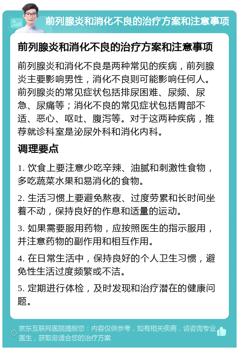 前列腺炎和消化不良的治疗方案和注意事项 前列腺炎和消化不良的治疗方案和注意事项 前列腺炎和消化不良是两种常见的疾病，前列腺炎主要影响男性，消化不良则可能影响任何人。前列腺炎的常见症状包括排尿困难、尿频、尿急、尿痛等；消化不良的常见症状包括胃部不适、恶心、呕吐、腹泻等。对于这两种疾病，推荐就诊科室是泌尿外科和消化内科。 调理要点 1. 饮食上要注意少吃辛辣、油腻和刺激性食物，多吃蔬菜水果和易消化的食物。 2. 生活习惯上要避免熬夜、过度劳累和长时间坐着不动，保持良好的作息和适量的运动。 3. 如果需要服用药物，应按照医生的指示服用，并注意药物的副作用和相互作用。 4. 在日常生活中，保持良好的个人卫生习惯，避免性生活过度频繁或不洁。 5. 定期进行体检，及时发现和治疗潜在的健康问题。