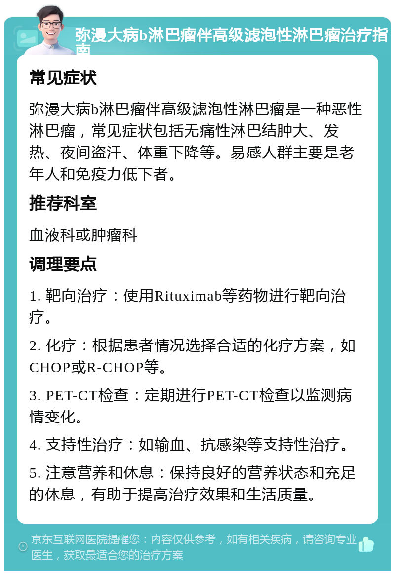 弥漫大病b淋巴瘤伴高级滤泡性淋巴瘤治疗指南 常见症状 弥漫大病b淋巴瘤伴高级滤泡性淋巴瘤是一种恶性淋巴瘤，常见症状包括无痛性淋巴结肿大、发热、夜间盗汗、体重下降等。易感人群主要是老年人和免疫力低下者。 推荐科室 血液科或肿瘤科 调理要点 1. 靶向治疗：使用Rituximab等药物进行靶向治疗。 2. 化疗：根据患者情况选择合适的化疗方案，如CHOP或R-CHOP等。 3. PET-CT检查：定期进行PET-CT检查以监测病情变化。 4. 支持性治疗：如输血、抗感染等支持性治疗。 5. 注意营养和休息：保持良好的营养状态和充足的休息，有助于提高治疗效果和生活质量。