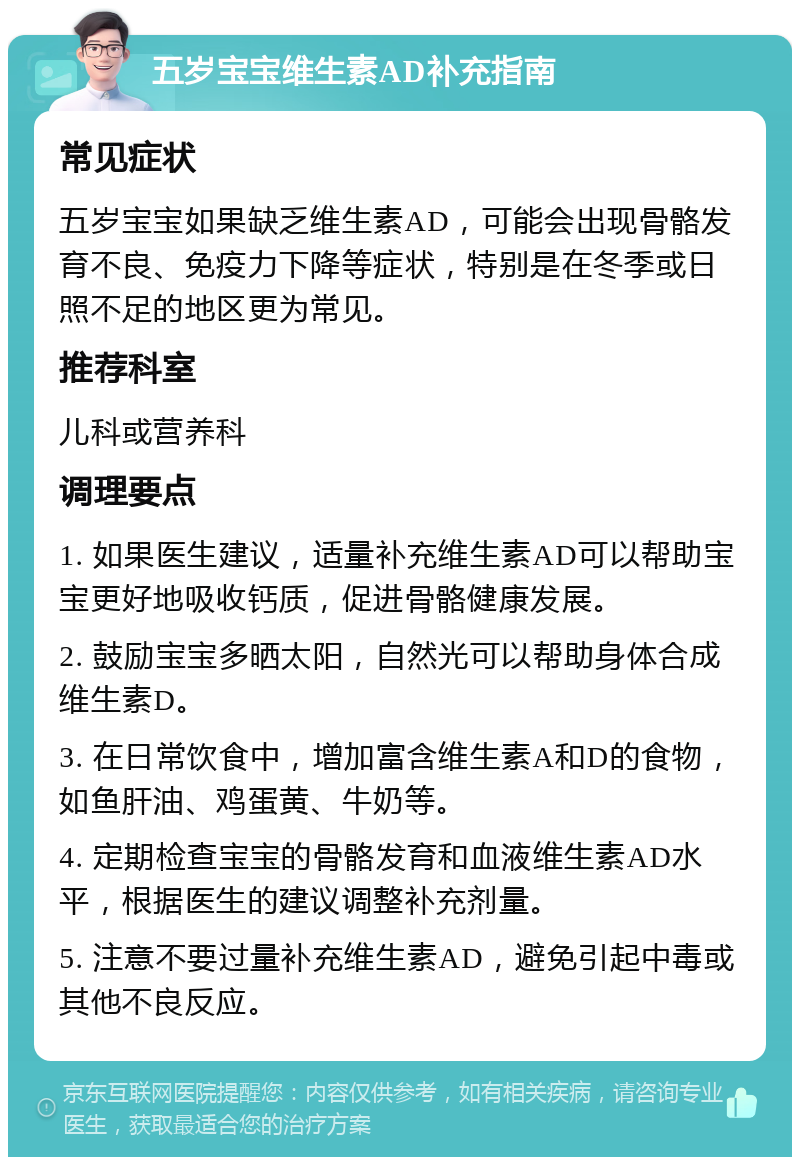 五岁宝宝维生素AD补充指南 常见症状 五岁宝宝如果缺乏维生素AD，可能会出现骨骼发育不良、免疫力下降等症状，特别是在冬季或日照不足的地区更为常见。 推荐科室 儿科或营养科 调理要点 1. 如果医生建议，适量补充维生素AD可以帮助宝宝更好地吸收钙质，促进骨骼健康发展。 2. 鼓励宝宝多晒太阳，自然光可以帮助身体合成维生素D。 3. 在日常饮食中，增加富含维生素A和D的食物，如鱼肝油、鸡蛋黄、牛奶等。 4. 定期检查宝宝的骨骼发育和血液维生素AD水平，根据医生的建议调整补充剂量。 5. 注意不要过量补充维生素AD，避免引起中毒或其他不良反应。