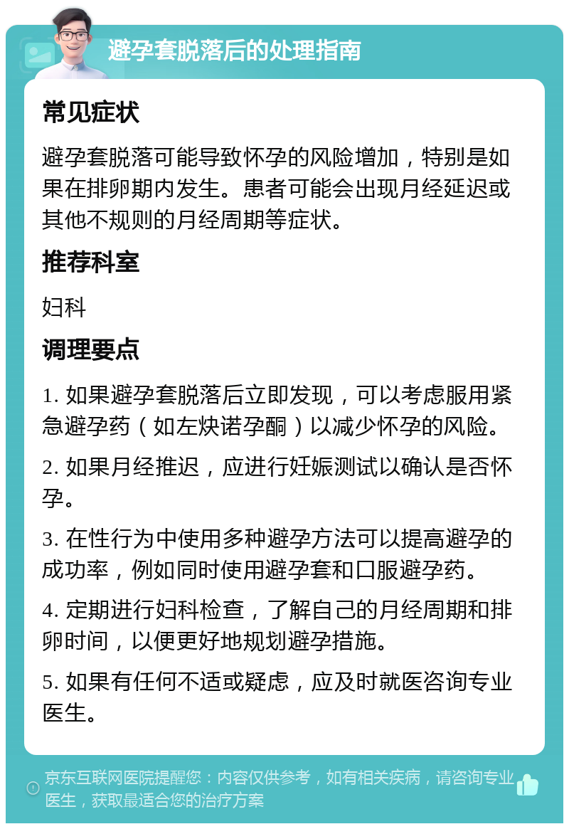 避孕套脱落后的处理指南 常见症状 避孕套脱落可能导致怀孕的风险增加，特别是如果在排卵期内发生。患者可能会出现月经延迟或其他不规则的月经周期等症状。 推荐科室 妇科 调理要点 1. 如果避孕套脱落后立即发现，可以考虑服用紧急避孕药（如左炔诺孕酮）以减少怀孕的风险。 2. 如果月经推迟，应进行妊娠测试以确认是否怀孕。 3. 在性行为中使用多种避孕方法可以提高避孕的成功率，例如同时使用避孕套和口服避孕药。 4. 定期进行妇科检查，了解自己的月经周期和排卵时间，以便更好地规划避孕措施。 5. 如果有任何不适或疑虑，应及时就医咨询专业医生。