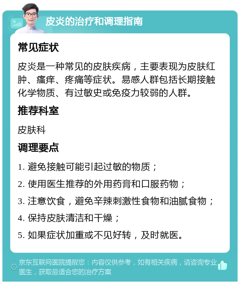 皮炎的治疗和调理指南 常见症状 皮炎是一种常见的皮肤疾病，主要表现为皮肤红肿、瘙痒、疼痛等症状。易感人群包括长期接触化学物质、有过敏史或免疫力较弱的人群。 推荐科室 皮肤科 调理要点 1. 避免接触可能引起过敏的物质； 2. 使用医生推荐的外用药膏和口服药物； 3. 注意饮食，避免辛辣刺激性食物和油腻食物； 4. 保持皮肤清洁和干燥； 5. 如果症状加重或不见好转，及时就医。