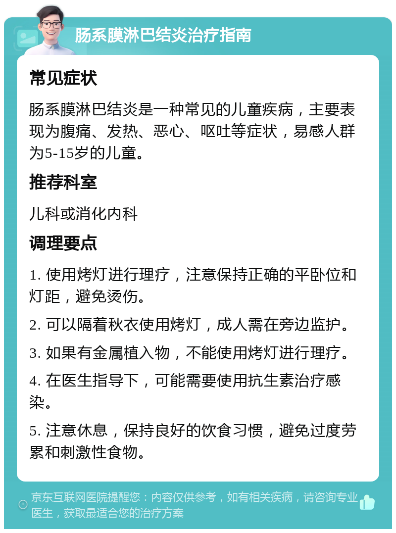 肠系膜淋巴结炎治疗指南 常见症状 肠系膜淋巴结炎是一种常见的儿童疾病，主要表现为腹痛、发热、恶心、呕吐等症状，易感人群为5-15岁的儿童。 推荐科室 儿科或消化内科 调理要点 1. 使用烤灯进行理疗，注意保持正确的平卧位和灯距，避免烫伤。 2. 可以隔着秋衣使用烤灯，成人需在旁边监护。 3. 如果有金属植入物，不能使用烤灯进行理疗。 4. 在医生指导下，可能需要使用抗生素治疗感染。 5. 注意休息，保持良好的饮食习惯，避免过度劳累和刺激性食物。