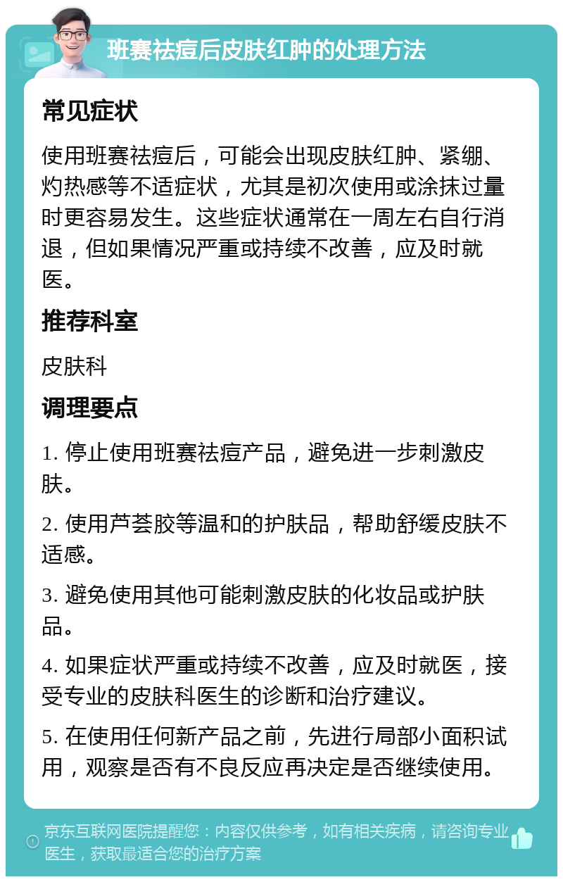 班赛祛痘后皮肤红肿的处理方法 常见症状 使用班赛祛痘后，可能会出现皮肤红肿、紧绷、灼热感等不适症状，尤其是初次使用或涂抹过量时更容易发生。这些症状通常在一周左右自行消退，但如果情况严重或持续不改善，应及时就医。 推荐科室 皮肤科 调理要点 1. 停止使用班赛祛痘产品，避免进一步刺激皮肤。 2. 使用芦荟胶等温和的护肤品，帮助舒缓皮肤不适感。 3. 避免使用其他可能刺激皮肤的化妆品或护肤品。 4. 如果症状严重或持续不改善，应及时就医，接受专业的皮肤科医生的诊断和治疗建议。 5. 在使用任何新产品之前，先进行局部小面积试用，观察是否有不良反应再决定是否继续使用。