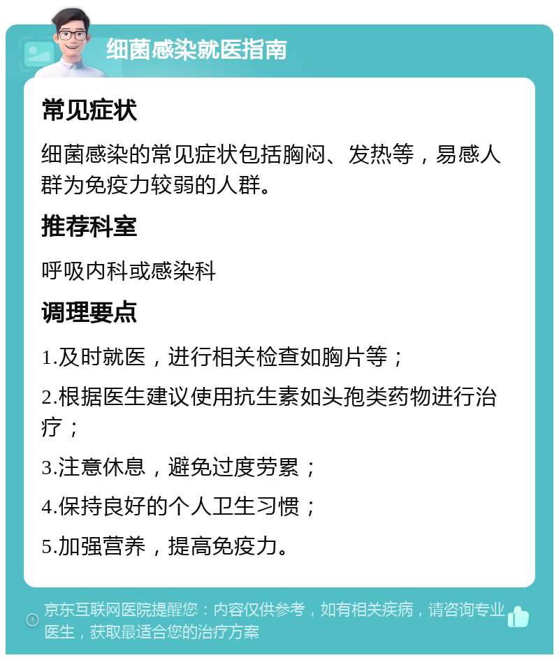 细菌感染就医指南 常见症状 细菌感染的常见症状包括胸闷、发热等，易感人群为免疫力较弱的人群。 推荐科室 呼吸内科或感染科 调理要点 1.及时就医，进行相关检查如胸片等； 2.根据医生建议使用抗生素如头孢类药物进行治疗； 3.注意休息，避免过度劳累； 4.保持良好的个人卫生习惯； 5.加强营养，提高免疫力。