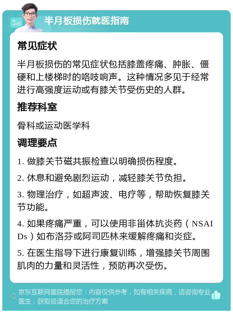 半月板损伤就医指南 常见症状 半月板损伤的常见症状包括膝盖疼痛、肿胀、僵硬和上楼梯时的咯吱响声。这种情况多见于经常进行高强度运动或有膝关节受伤史的人群。 推荐科室 骨科或运动医学科 调理要点 1. 做膝关节磁共振检查以明确损伤程度。 2. 休息和避免剧烈运动，减轻膝关节负担。 3. 物理治疗，如超声波、电疗等，帮助恢复膝关节功能。 4. 如果疼痛严重，可以使用非甾体抗炎药（NSAIDs）如布洛芬或阿司匹林来缓解疼痛和炎症。 5. 在医生指导下进行康复训练，增强膝关节周围肌肉的力量和灵活性，预防再次受伤。