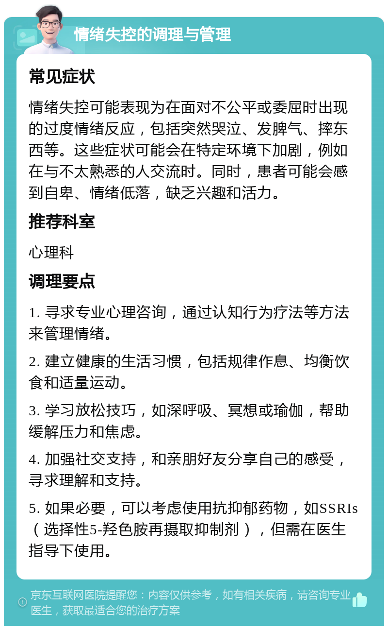 情绪失控的调理与管理 常见症状 情绪失控可能表现为在面对不公平或委屈时出现的过度情绪反应，包括突然哭泣、发脾气、摔东西等。这些症状可能会在特定环境下加剧，例如在与不太熟悉的人交流时。同时，患者可能会感到自卑、情绪低落，缺乏兴趣和活力。 推荐科室 心理科 调理要点 1. 寻求专业心理咨询，通过认知行为疗法等方法来管理情绪。 2. 建立健康的生活习惯，包括规律作息、均衡饮食和适量运动。 3. 学习放松技巧，如深呼吸、冥想或瑜伽，帮助缓解压力和焦虑。 4. 加强社交支持，和亲朋好友分享自己的感受，寻求理解和支持。 5. 如果必要，可以考虑使用抗抑郁药物，如SSRIs（选择性5-羟色胺再摄取抑制剂），但需在医生指导下使用。